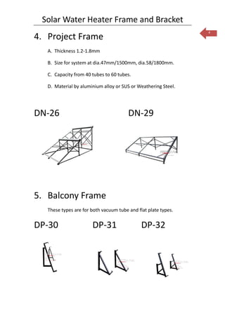 Solar Water Heater Frame and Bracket
                                                                4
4. Project Frame
   A. Thickness 1.2-1.8mm

   B. Size for system at dia.47mm/1500mm, dia.58/1800mm.

   C. Capacity from 40 tubes to 60 tubes.

   D. Material by aluminium alloy or SUS or Weathering Steel.




DN-26                                   DN-29




5. Balcony Frame
   These types are for both vacuum tube and flat plate types.


DP-30                  DP-31                  DP-32
 