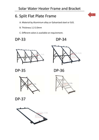 Solar Water Heater Frame and Bracket
                                                               5
6. Split Flat Plate Frame
  A. Material by Aluminium alloy or Galvanized steel or SUS.

  B. Thickness 1.2-2.0mm

  C. Different colors is available on requirement.


DP-33                                     DP-34




DP-35                                  DP-36




DP-37
 