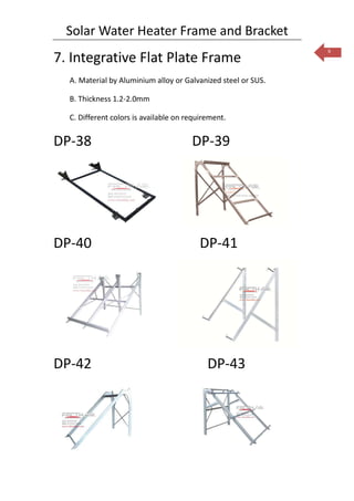 Solar Water Heater Frame and Bracket
                                                               6
7. Integrative Flat Plate Frame
  A. Material by Aluminium alloy or Galvanized steel or SUS.

  B. Thickness 1.2-2.0mm

  C. Different colors is available on requirement.


DP-38                                  DP-39




DP-40                                     DP-41




DP-42                                       DP-43
 
