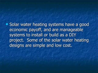 Solar water heating systems have a good economic payoff, and are manageable systems to install or build as a DIY project.  Some of the solar water heating designs are simple and low cost.   