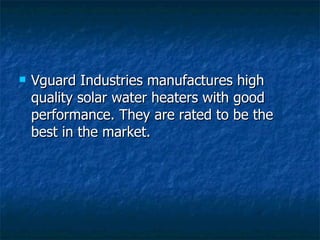 Vguard Industries manufactures high quality solar water heaters with good performance. They are rated to be the best in the market. 