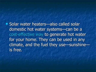Solar water heaters—also called solar domestic hot water systems—can be a  cost-effective way  to generate hot water for your home. They can be used in any climate, and the fuel they use—sunshine—is free. 