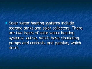 Solar water heating systems include storage tanks and solar collectors. There are two types of solar water heating systems: active, which have circulating pumps and controls, and passive, which don't. 