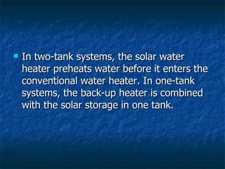 In two-tank systems, the solar water heater preheats water before it enters the conventional water heater. In one-tank systems, the back-up heater is combined with the solar storage in one tank. 