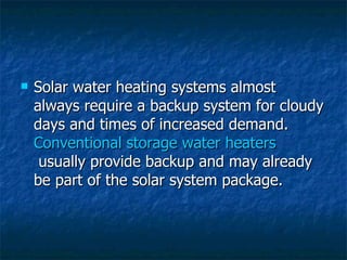 Solar water heating systems almost always require a backup system for cloudy days and times of increased demand.  Conventional storage water heaters  usually provide backup and may already be part of the solar system package. 