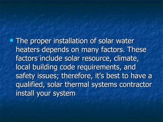 The proper installation of solar water heaters depends on many factors. These factors include solar resource, climate, local building code requirements, and safety issues; therefore, it's best to have a qualified, solar thermal systems contractor install your system  