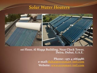 Solar Water Heaters




1st Floor, Al Riqqa Building, Near Clock Tower,
                           Deira, Dubai, U.A.E.

                       Phone: +971 4 2669986
             e-mail:dubai@ecosmart-intl.com
             Website: www.ecosmart-intl.com
 