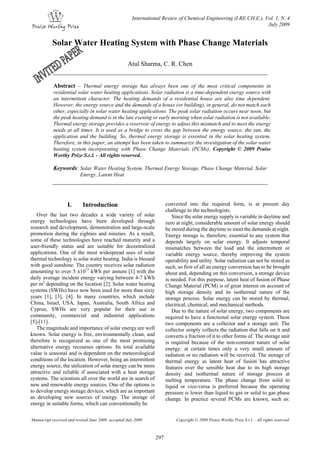 International Review of Chemical Engineering (I.RE.CH.E.), Vol. 1, N. 4
July 2009
Manuscript received and revised June 2009, accepted July 2009 Copyright © 2009 Praise Worthy Prize S.r.l. - All rights reserved
297
Solar Water Heating System with Phase Change Materials
Atul Sharma, C. R. Chen
Abstract – Thermal energy storage has always been one of the most critical components in
residential solar water heating applications. Solar radiation is a time-dependent energy source with
an intermittent character. The heating demands of a residential house are also time dependent.
However, the energy source and the demands of a house (or building), in general, do not match each
other, especially in solar water heating applications. The peak solar radiation occurs near noon, but
the peak heating demand is in the late evening or early morning when solar radiation is not available.
Thermal energy storage provides a reservoir of energy to adjust this mismatch and to meet the energy
needs at all times. It is used as a bridge to cross the gap between the energy source, the sun, the
application and the building. So, thermal energy storage is essential in the solar heating system.
Therefore, in this paper, an attempt has been taken to summarize the investigation of the solar water
heating system incorporating with Phase Change Materials (PCMs). Copyright © 2009 Praise
Worthy Prize S.r.l. - All rights reserved.
Keywords: Solar Water Heating System, Thermal Energy Storage, Phase Change Material, Solar
Energy, Latent Heat
I. Introduction
Over the last two decades a wide variety of solar
energy technologies have been developed through
research and development, demonstration and large-scale
promotion during the eighties and nineties. As a result,
some of these technologies have reached maturity and a
user-friendly status and are suitable for decentralized
applications. One of the most widespread uses of solar
thermal technology is solar water heating. India is blessed
with good sunshine. The country receives solar radiation
amounting to over 5 x1015
kWh per annum [1] with the
daily average incident energy varying between 4-7 kWh
per m2
depending on the location [2]. Solar water heating
systems (SWHs) have now been used for more than sixty
years [1], [3], [4]. In many countries, which include
China, Israel, USA, Japan, Australia, South Africa and
Cyprus, SWHs are very popular for their use in
community, commercial and industrial applications
[5]-[11].
The magnitude and importance of solar energy are well
known. Solar energy is free, environmentally clean, and
therefore is recognized as one of the most promising
alternative energy recourses options. Its total available
value is seasonal and is dependent on the meteorological
conditions of the location. However, being an intermittent
energy source, the utilization of solar energy can be more
attractive and reliable if associated with a heat storage
systems. The scientists all over the world are in search of
new and renewable energy sources. One of the options is
to develop energy storage devices, which are as important
as developing new sources of energy. The storage of
energy in suitable forms, which can conventionally be
converted into the required form, is at present day
challenge to the technologists.
Since the solar energy supply is variable in daytime and
zero at night, considerable amount of solar energy should
be stored during the daytime to meet the demands at night.
Energy storage is, therefore, essential to any system that
depends largely on solar energy. It adjusts temporal
mismatches between the load and the intermittent or
variable energy source, thereby improving the system
operability and utility. Solar radiation can not be stored as
such, so first of all an energy conversion has to be brought
about and, depending on this conversion, a storage device
is needed. For this purpose, latent heat of fusion of Phase
Change Material (PCM) is of great interest on account of
high storage density and its isothermal nature of the
storage process. Solar energy can be stored by thermal,
electrical, chemical, and mechanical methods.
Due to the nature of solar energy, two components are
required to have a functional solar energy system. These
two components are a collector and a storage unit. The
collector simply collects the radiation that falls on it and
converts a fraction of it to other forms of. The storage unit
is required because of the non-constant nature of solar
energy; at certain times only a very small amount of
radiation or no radiation will be received. The storage of
thermal energy as latent heat of fusion has attractive
features over the sensible heat due to its high storage
density and isothermal nature of storage process at
melting temperature. The phase change from solid to
liquid or vice-versa is preferred because the operating
pressure is lower than liquid to gas or solid to gas phase
change. In practice several PCMs are known, such as:
 