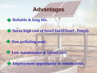  Reliable & long life.
 Saves high cost of fossil fuel(Diesel , Petrol).
 Non polluting asset.
 Low maintenance & labour cost.
 Employment opportunity in remote areas.
 