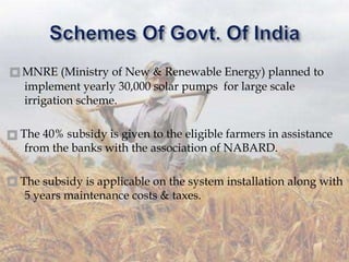 MNRE (Ministry of New & Renewable Energy) planned to
implement yearly 30,000 solar pumps for large scale
irrigation scheme.
The 40% subsidy is given to the eligible farmers in assistance
from the banks with the association of NABARD.
The subsidy is applicable on the system installation along with
5 years maintenance costs & taxes.
 