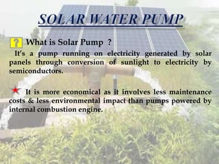 What is Solar Pump ?
It’s a pump running on electricity generated by solar
panels through conversion of sunlight to electricity by
semiconductors.
It is more economical as it involves less maintenance
costs & less environmental impact than pumps powered by
internal combustion engine.
 