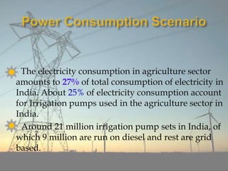 The electricity consumption in agriculture sector
amounts to 27% of total consumption of electricity in
India. About 25% of electricity consumption account
for Irrigation pumps used in the agriculture sector in
India.
Around 21 million irrigation pump sets in India, of
which 9 million are run on diesel and rest are grid
based.
 