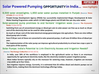 6,500 solar streetlights; 1,950 solar water pumps installed in Punjab (Source: Times
of India 30 July 2014)
 Punjab Energy Development Agency (PEDA) has successfully implemented Biogas Development & Solar
Water Heating Programme under which 1.6 lakh biogas plants and 29 lakh liter per day solar water.
Solar-powered pump promises to end farmers' irrigation woes (Source: The Economic
Times 15 Mar 2015)
 Switching from use of conventional energy or diesel gen sets to solar power can free up as much as 18 per
cent of the electricity that can be used for other purposes.
 As much as 18 per cent of the total electrical energy generated goes into agriculture. There are nine million
diesel pump-sets in India.
 Even if 50 per cent of these are converted to solar powered pumps, it will save 25 billion litres of diesel per
year.
 The implementation of the solar pump can improve agricultural productivity to at least two crops a year in
most parts of the country.
Solar Pumps: India's Potential to Link Electricity Access and Irrigation Needs?
(Source: The Energy Collective 26 Feb 2015)
 In India, over 50% of the workforce is employed in the agricultural sector so there is an enormous
opportunity for agricultural electricity needs, like the electricity needed to power irrigation pumps.
 Most Indian farmers typically rely on the monsoon for watering crops, however, irrigation can increase
crop yields up to four times.
 But irrigation requires energy. Currently, it is estimated that 26 million diesel and electric pumps run on
Indian farms, making them the dominant technology offerings today.
Solar Powered Pumping OPPORTUNITYOPPORTUNITY in India… news highlights
33
 