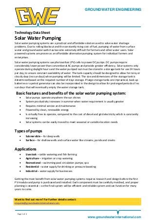 GROUNDWATER ENGINEERING

Technology Data Sheet

Solar Water Pumping
Solar water pumping systems are a practical and affordable solution used to solve water shortage
problems. Due to rolling blackout and the constantly rising cost of fuel, pumping of water from surface
water and groundwater wells has become extremely difficult for farmers and other water users. Solar
powered systems are proven as an affordable alternative pumping system for individual farmers and
enterprises.
Solar water pumping systems use photovoltaic (PV) cells to power DC pumps. DC pumps require
considerably lower power than conventional AC pumps and provide greater efficiency. Solar systems only
operate during daylight hours and the water pumped out must be stored in a storage tank for use 24 hours
per day, to ensure constant availability of water. The tank capacity should be designed to allow for rainy or
cloudy days (no sun days) when pumping will be limited. The size and dimensions of the storage tank is
determined based on the required number of days storage. If large storage tanks are impractical, back up
batteries or a petrol generator can also be incorporated in the design to allow for prolonged periods of no
sun days that will eventually empty the water storage tank.

Basic features and benefits of the solar water pumping system:







Solar pumps operate anywhere the sun shines
System productivity increases in summer when water requirement is usually greater
Requires minimal service and maintenance
Powered by clean, renewable energy
Is virtually free to operate, compared to the cost of diesel and grid electricity which is constantly
increasing
Solar systems can be easily moved to meet seasonal or variable location needs

Types of pumps



Submersible – for deep wells
Surface – for shallow wells and surface water like streams, ponds and creeks

Applications






Livestock – cattle watering and fish farming
Agriculture – irrigation or crop watering
Recreational – swimming pool circulation pumps; spa
Residential – water supply for drinking or pressure boosting
Industrial – water supply for businesses

Getting the most benefit from solar water pumping systems requires research and design before the first
PV module and pump is purchased and installed. Each component must be carefully matched, and proper
planning is essential – so the final system will be efficient and reliable system and can function for many
years to come.

Want to find out more? For Further details contact:
enquires@groundwaterinternational.com;

Page 1 of 4

www.groundwaterinternational.com

 