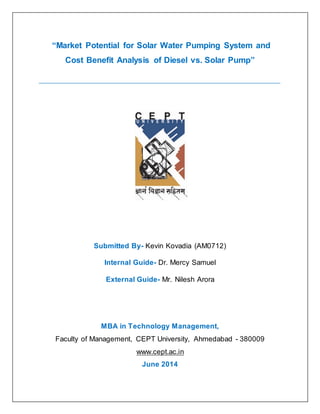 “Market Potential for Solar Water Pumping System and Cost Benefit Analysis of Diesel vs. Solar Pump” 
Submitted By- Kevin Kovadia (AM0712) 
Internal Guide- Dr. Mercy Samuel 
External Guide- Mr. Nilesh Arora 
MBA in Technology Management, Faculty of Management, CEPT University, Ahmedabad - 380009 www.cept.ac.in June 2014  