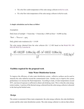 • T2 is the flow outlet temperature of the solar energy collector in Kelvin scale.
• T1 is the flow inlet temperature of the solar energy collector in Kelvin scale.
A simple calculation can be done as follow:
Assumption:
Daily hours of sunlight = 5 hours/day = 5 hours/day x 3600 sec/hour = 18,000 sec/day
= = 60%
Daily global solar irradiation (G) = 1.0 kW
The solar energy obtained from the solar collector (S)= 1.2 kW based on the Model RA 240
SOLAR MAX by Consolair.In
Facilities required for the proposed work
Solar Water Disinfection System
To improve the efficiency of solar water disinfection system , reflective surfaces can be used to
intensify the solar radiation toward the contaminated water. Another way to improve the system
performance is to increase the fluid temperature. According to study, if water temperatures exceed
50°C, one hour of exposure is sufficient to obtain safe drinking water. This is when the solar energy
comes in place. A portion of the thermal energy collected from the solar energy collector is directed
to the heat up the bottled water.
Design
The system is consisted of three main components: the solar energy collector, the solar distillation
system and the solar water disinfection system. The solar energy collector is a device that collects
 