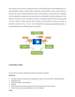 solar radiation and converts it ino thermal energy for the SODIS and the solar distillation process.
Solar distillation system is similar to the conventional water distillation system, except it does not
vaporize the water at boiling temperature. Solar water disinfection system takes low turbidity,
micro-biologically contaminated water and disinfects it to drinkable water with utilization of solar
radiation. The process can be summarized in Figure 1. Insulated or thermal resistive piping system
is used to connect all three systems and the piping system should be as short as possible to
minimized the heat losses. For the water transportation, Polyvinyl chloride(PVC) piping is
recommended due to its sufficient chemical resistance.
CONSTRUCTION
To construct this system, following materials and tools are required.
Materials:
• Thermal conductive metal (such as aluminum, cooper or zinc) sheet for component bodies
• Aluminum cans
• Clear PET bottles (water bottles)
• lumbers
• PVC piping system (parts depend on the size and the layout of the system)
• Nails or screws (sizes depend on the size of the lumber)
Tools:
 