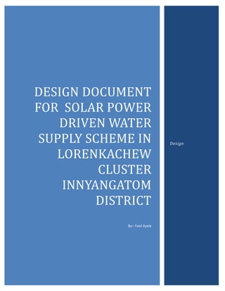 DESIGN	DOCUMENT	
FOR		SOLAR	POWER	
DRIVEN	WATER	
SUPPLY	SCHEME	IN	
LORENKACHEW	
CLUSTER	
INNYANGATOM	
DISTRICT	
By:- Fasil Ayele
Design
 