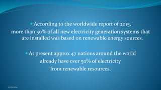 According to the worldwide report of 2015,
more than 50% of all new electricity generation systems that
are installed was based on renewable energy sources.
 At present approx 47 nations around the world
already have over 50% of electricity
from renewable resources.
17/05/2020
 