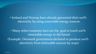  Iceland and Norway have already generated their 100%
electricity by using renewable energy sources.
 Many other countries have set the goal to reach 100%
renewable energy in the future
(Example: Denmark government declared to produce 100%
electricity from renewable sources by 2050)
17/05/2020
 