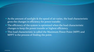  As the amount of sunlight & the speed of air varies, the load characteristic
gives the changes in efficiency for power transfer.
 The efficiency of the system is optimized when the load characteristic
changes to keep the power transfer at highest efficiency.
 This load characteristic is called the Maximum Power Point (MPP) and
MPPT is the process of finding the point.
17/05/2020
 