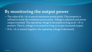 By monitoring the output power
 The value of dP / dV is zero at maximum power point. This property is
utilized to track the minimum power point. Voltage is adjusted and power
output is sensed. The operating voltage is increased as long as dP / dV is
positive. That is, voltage is increased as long as we get increased output.
 If dP / dV is sensed negative, the operating voltage is decreased.
17/05/2020
 