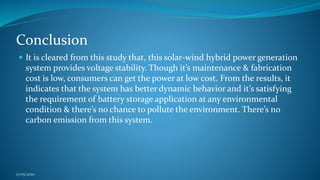Conclusion
 It is cleared from this study that, this solar-wind hybrid power generation
system provides voltage stability. Though it’s maintenance & fabrication
cost is low, consumers can get the power at low cost. From the results, it
indicates that the system has better dynamic behavior and it’s satisfying
the requirement of battery storage application at any environmental
condition & there’s no chance to pollute the environment. There’s no
carbon emission from this system.
17/05/2020
 