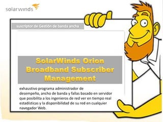 suscriptor de Gestión de banda ancha  SolarWinds Orion Broadband Subscriber Management exhaustivo programa administrador de desempeño, ancho de banda y fallas basado en servidor que posibilita a los ingenieros de red ver en tiempo real estadísticas y la disponibilidad de su red en cualquier navegador Web. 