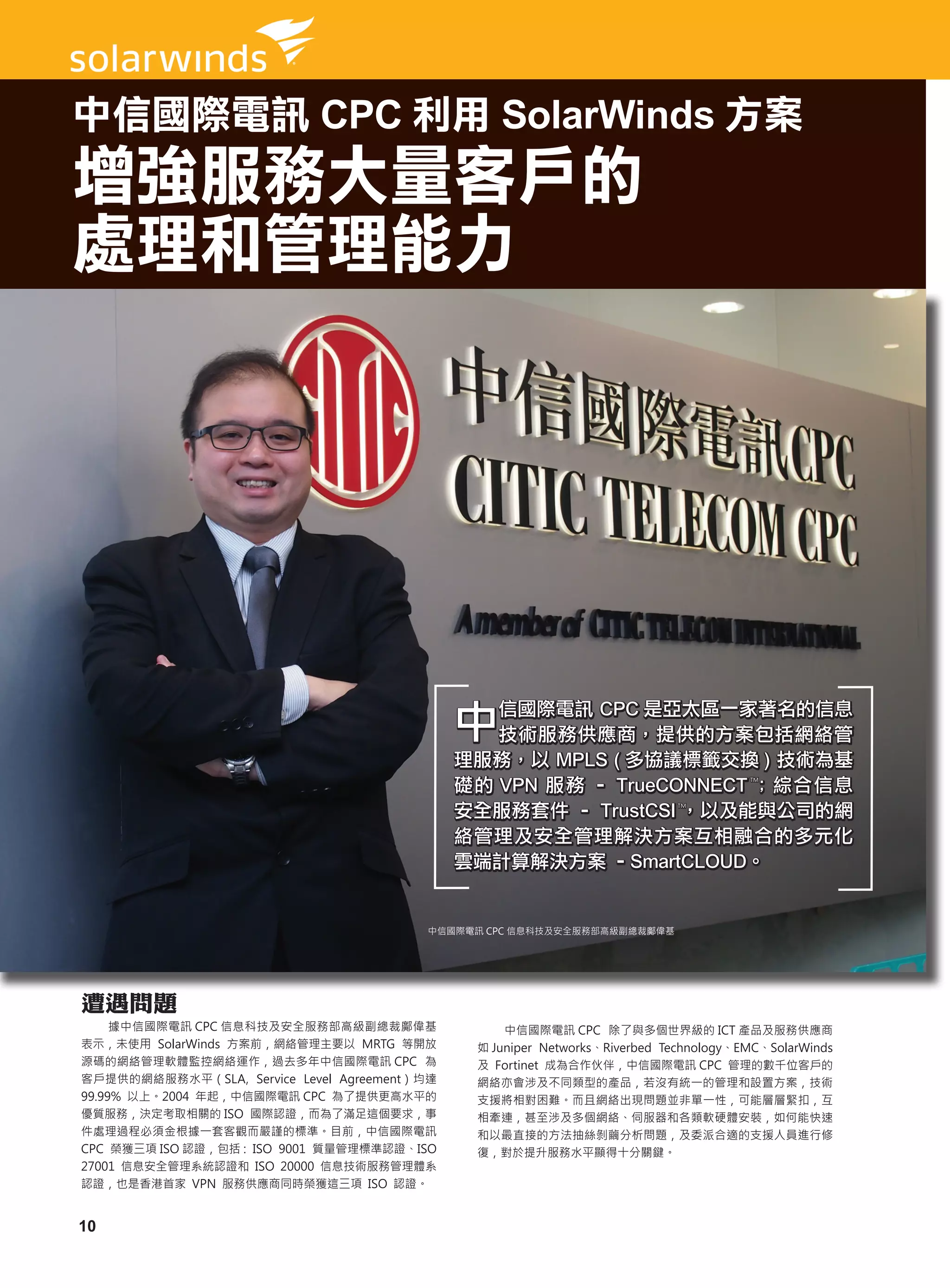 中信國際電訊 CPC 利用 SolarWinds 方案
增強服務大量客戶的
處理和管理能力




                                              中信國際電訊 CPC 是亞太區一家著名的信息
                                               技術服務供應商，提供的方案包括網絡管
                                              理服務，以 MPLS ( 多協議標籤交換 ) 技術為基
                                              礎的 VPN 服務 – TrueCONNECT ™； 綜合信息          TM




                                              安全服務套件 – TrustCSI ™，以及能與公司的網  TM




                                              絡管理及安全管理解決方案互相融合的多元化
                                              雲端計算解決方案 –SmartCLOUD。


                                         中信國際電訊 CPC 信息科技及安全服務部高級副總裁鄺偉基




遭遇問題
     據中信國際電訊 CPC 信息科技及安全服務部高級副總裁鄺偉基                中信國際電訊 CPC 除了與多個世界級的 ICT 產品及服務供應商
表示，未使用 SolarWinds 方案前，網絡管理主要以 MRTG 等開放         如 Juniper Networks、Riverbed Technology、EMC、SolarWinds
源碼的網絡管理軟體監控網絡運作，過去多年中信國際電訊 CPC 為               及 Fortinet 成為合作伙伴，中信國際電訊 CPC 管理的數千位客戶的
客戶提供的網絡服務水平（SLA, Service Level Agreement）均達    網絡亦會涉及不同類型的產品，若沒有統一的管理和設置方案，技術
99.99% 以上。2004 年起，中信國際電訊 CPC 為了提供更高水平的         支援將相對困難。而且網絡出現問題並非單一性，可能層層緊扣，互
優質服務，決定考取相關的 ISO 國際認證，而為了滿足這個要求，事              相牽連，甚至涉及多個網絡、伺服器和各類軟硬體安裝，如何能快速
件處理過程必須金根據一套客觀而嚴謹的標準。目前，中信國際電訊                 和以最直接的方法抽絲剝繭分析問題，及委派合適的支援人員進行修
CPC 榮獲三項 ISO 認證，包括 : ISO 9001 質量管理標準認證、ISO     復，對於提升服務水平顯得十分關鍵。
27001 信息安全管理系統認證和 ISO 20000 信息技術服務管理體系
認證，也是香港首家 VPN 服務供應商同時榮獲這三項 ISO 認證。


10
 