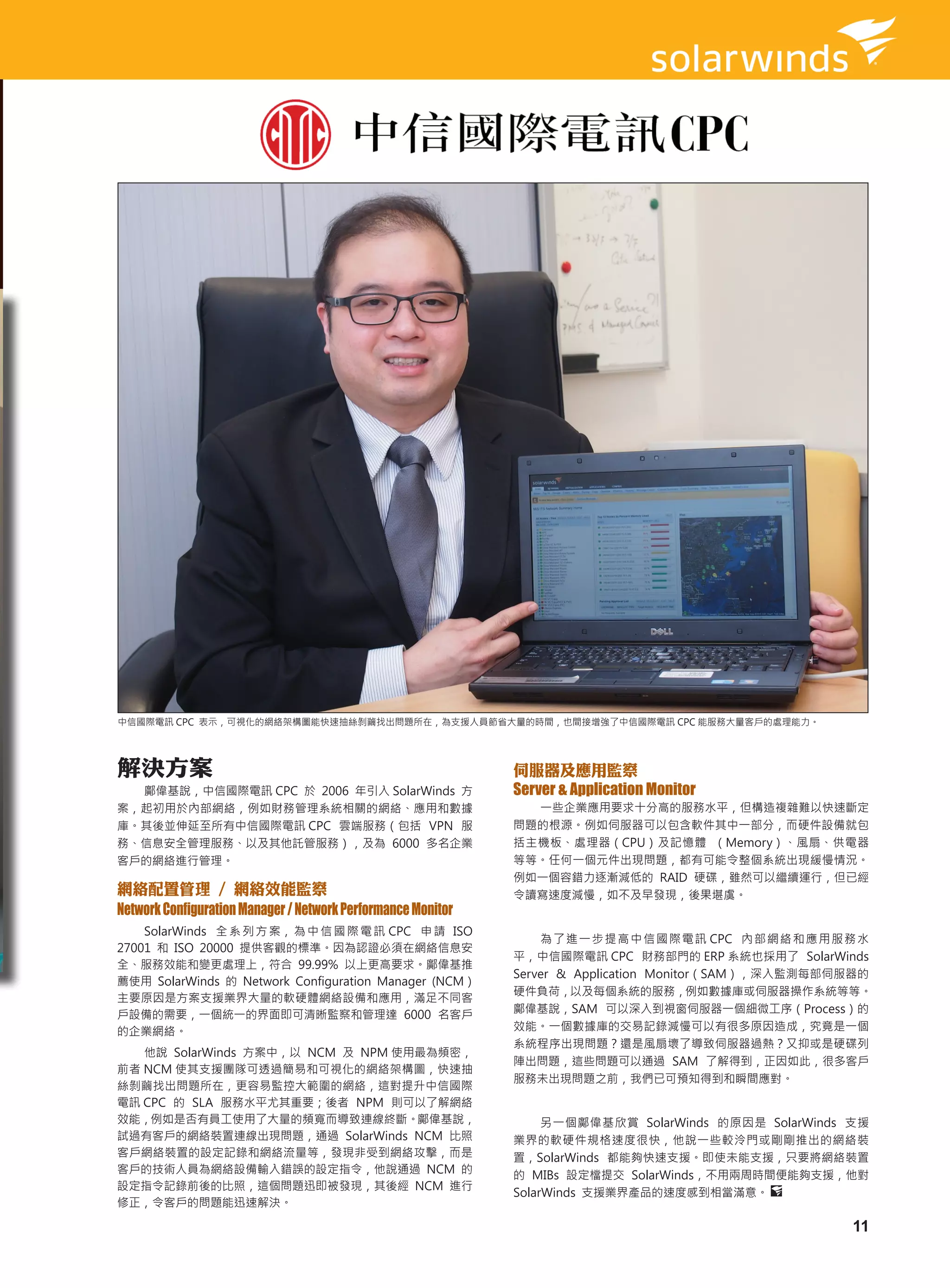 中信國際電訊 CPC 表示，可視化的網絡架構圖能快速抽絲剝繭找出問題所在，為支援人員節省大量的時間，也間接增強了中信國際電訊 CPC 能服務大量客戶的處理能力。




解決方案                                                          伺服器及應用監察
  鄺偉基說，中信國際電訊 CPC 於 2006 年引入 SolarWinds 方                     Server & Application Monitor
案，起初用於內部網絡，例如財務管理系統相關的網絡、應用和數據                                  一些企業應用要求十分高的服務水平，但構造複雜難以快速斷定
庫。其後並伸延至所有中信國際電訊 CPC 雲端服務（包括 VPN 服                            問題的根源。例如伺服器可以包含軟件其中一部分，而硬件設備就包
務、信息安全管理服務、以及其他託管服務），及為 6000 多名企業                             括主機板、處理器（CPU）及記憶體 （Memory）、風扇、供電器
客戶的網絡進行管理。                                                    等等。任何一個元件出現問題，都有可能令整個系統出現緩慢情況。
                                                              例如一個容錯力逐漸減低的 RAID 硬碟，雖然可以繼續運行，但已經
網絡配置管理 / 網絡效能監察                                               令讀寫速度減慢，如不及早發現，後果堪虞。
Network Configuration Manager / Network Performance Monitor
    SolarWinds 全 系 列 方 案， 為 中 信 國 際 電 訊 CPC 申 請 ISO
                                                                  為 了 進 一 步 提 高 中 信 國 際 電 訊 CPC 內 部 網 絡 和 應 用 服 務 水
27001 和 ISO 20000 提供客觀的標準。因為認證必須在網絡信息安
                                                              平，中信國際電訊 CPC 財務部門的 ERP 系統也採用了 SolarWinds
全、服務效能和變更處理上，符合 99.99% 以上更高要求。鄺偉基推
                                                              Server & Application Monitor（SAM），深入監測每部伺服器的
薦使用 SolarWinds 的 Network Configuration Manager (NCM）
                                                              硬件負荷，以及每個系統的服務，例如數據庫或伺服器操作系統等等。
主要原因是方案支援業界大量的軟硬體網絡設備和應用，滿足不同客
戶設備的需要，一個統一的界面即可清晰監察和管理達 6000 名客戶                             鄺偉基說，SAM 可以深入到視窗伺服器一個細微工序（Process）的
的企業網絡。                                                        效能。一個數據庫的交易記錄減慢可以有很多原因造成，究竟是一個
                                                              系統程序出現問題？還是風扇壞了導致伺服器過熱？又抑或是硬碟列
   他說 SolarWinds 方案中，以 NCM 及 NPM 使用最為頻密，
                                                              陣出問題，這些問題可以通過 SAM 了解得到，正因如此，很多客戶
前者 NCM 使其支援團隊可透過簡易和可視化的網絡架構圖，快速抽
                                                              服務未出現問題之前，我們已可預知得到和瞬間應對。
絲剝繭找出問題所在，更容易監控大範圍的網絡，這對提升中信國際
電訊 CPC 的 SLA 服務水平尤其重要；後者 NPM 則可以了解網絡
效能，例如是否有員工使用了大量的頻寬而導致連線終斷。鄺偉基說，                                    另一個鄺偉基欣賞 SolarWinds 的原因是 SolarWinds 支援
試過有客戶的網絡裝置連線出現問題，通過 SolarWinds NCM 比照                         業界的軟硬件規格速度很快，他說一些較泠門或剛剛推出的網絡裝
客戶網絡裝置的設定記錄和網絡流量等，發現非受到網絡攻擊，而是                                置，SolarWinds 都能夠快速支援。即使未能支援，只要將網絡裝置
客戶的技術人員為網絡設備輸入錯誤的設定指令，他說通過 NCM 的                              的 MIBs 設定檔提交 SolarWinds，不用兩周時間便能夠支援，他對
設定指令記錄前後的比照，這個問題迅即被發現，其後經 NCM 進行
                                                              SolarWinds 支援業界產品的速度感到相當滿意。
修正，令客戶的問題能迅速解決。

                                                                                                                11
 