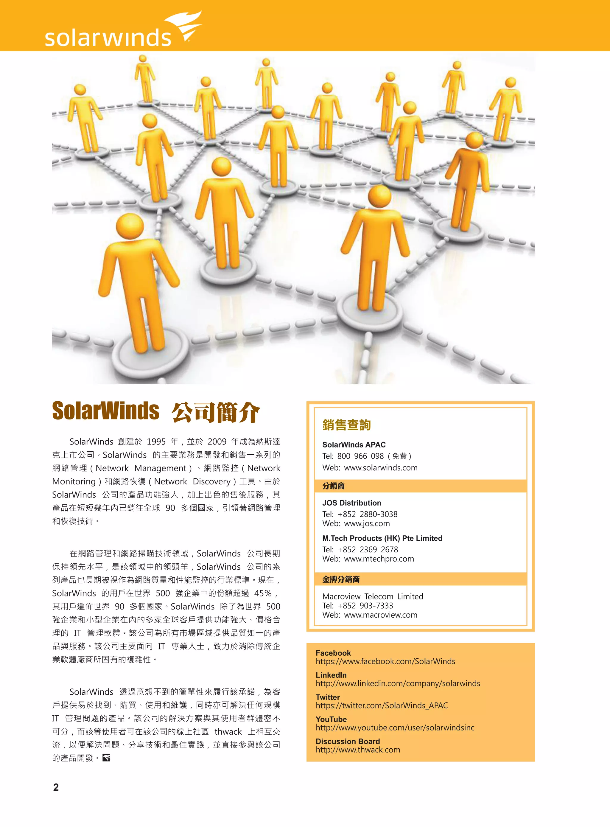 SolarWinds 公司簡介                             銷售查詢
    SolarWinds 創建於 1995 年，並於 2009 年成為納斯達    SolarWinds APAC
克上市公司。SolarWinds 的主要業務是開發和銷售一系列的            Tel: 800 966 098 ( 免費 )
網路管理（Network Management）、網路監控（Network       Web: www.solarwinds.com
Monitoring）和網路恢復（Network Discovery）工具。由於    分銷商
SolarWinds 公司的產品功能強大，加上出色的售後服務，其
                                            JOS Distribution
產品在短短幾年內已銷往全球 90 多個國家，引領著網路管理
                                            Tel: +852 2880-3038
和恢復技術。                                      Web: www.jos.com
                                            M.Tech Products (HK) Pte Limited
                                            Tel: +852 2369 2678
    在網路管理和網路掃瞄技術領域，SolarWinds 公司長期
                                            Web: www.mtechpro.com
保持領先水平，是該領域中的領頭羊，SolarWinds 公司的系
列產品也長期被視作為網路質量和性能監控的行業標準。現在，                金牌分銷商
SolarWinds 的用戶在世界 500 強企業中的份額超過 45％，        Macroview Telecom Limited
其用戶遍佈世界 90 多個國家。SolarWinds 除了為世界 500        Tel: +852 903-7333
                                            Web: www.macroview.com
強企業和小型企業在內的多家全球客戶提供功能強大、價格合
理的 IT 管理軟體。該公司為所有市場區域提供品質如一的產
品與服務。該公司主要面向 IT 專業人士，致力於消除傳統企
                                           Facebook
業軟體廠商所固有的複雜性。                              https://www.facebook.com/SolarWinds
                                           LinkedIn
                                           http://www.linkedin.com/company/solarwinds
    SolarWinds 透過意想不到的簡單性來履行該承諾，為客
                                           Twitter
戶提供易於找到、購買、使用和維護，同時亦可解決任何規模                https://twitter.com/SolarWinds_APAC
IT 管理問題的產品。該公司的解決方案與其使用者群體密不               YouTube
                                           http://www.youtube.com/user/solarwindsinc
可分，而該等使用者可在該公司的線上社區 thwack 上相互交
流，以便解決問題、分享技術和最佳實踐，並直接參與該公司                Discussion Board
                                           http://www.thwack.com
的產品開發。


2
 