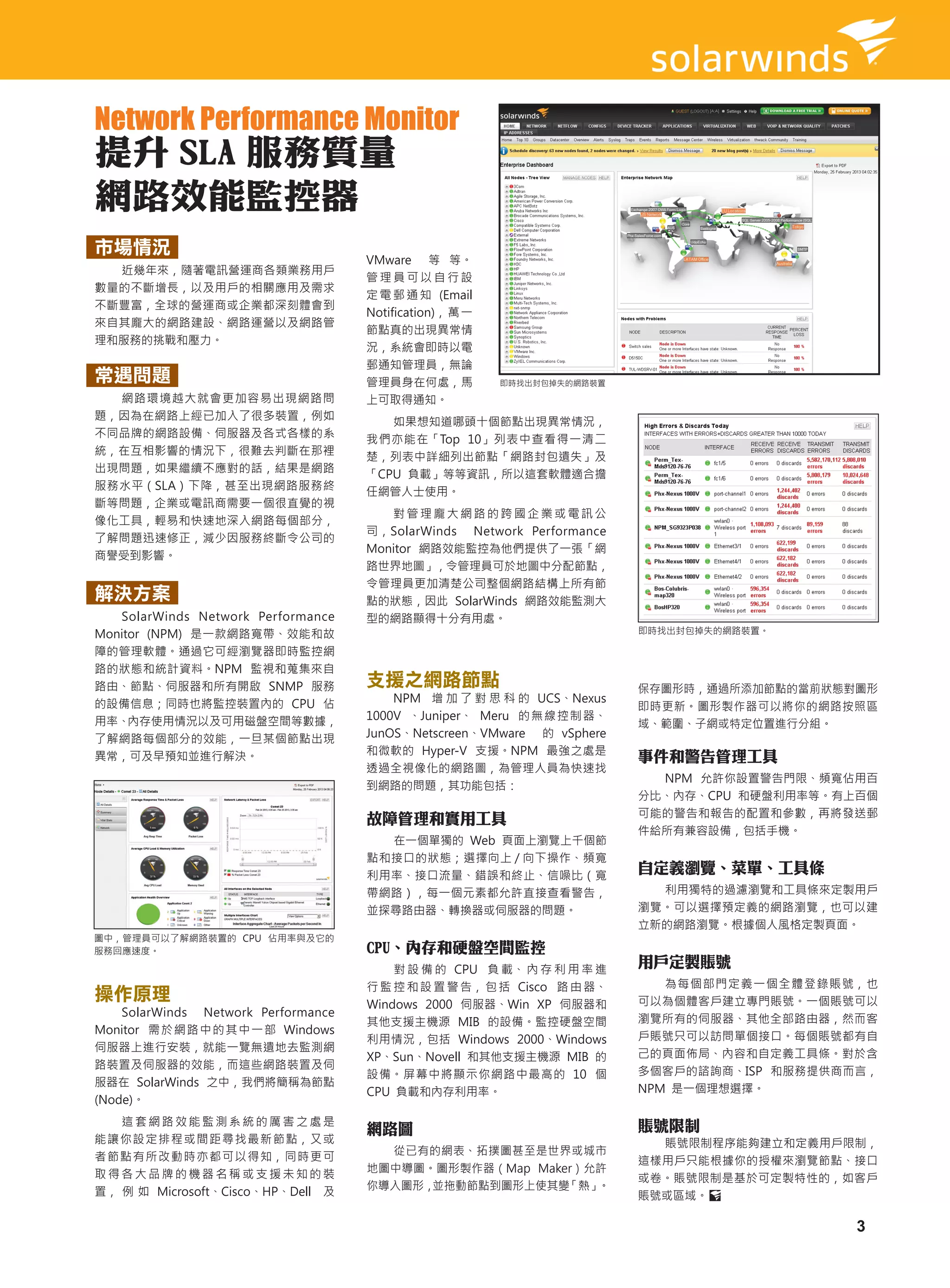 Network Performance Monitor
提升 SLA 服務質量
網路效能監控器
市場情況
                                      VMware 等 等。
  近幾年來，隨著電訊營運商各類業務用戶
                                      管理員可以自行設
數量的不斷增長，以及用戶的相關應用及需求
                                      定 電 郵 通 知 (Email
不斷豐富，全球的營運商或企業都深刻體會到
                                      Notification)， 萬 一
來自其龐大的網路建設、網路運營以及網路管
                                      節點真的出現異常情
理和服務的挑戰和壓力。
                                      況，系統會即時以電
                                      郵通知管理員，無論
常遇問題                                  管理員身在何處，馬            即時找出封包掉失的網路裝置
  網路環境越大就會更加容易出現網路問                   上可取得通知。
題，因為在網路上經已加入了很多裝置，例如
                                         如果想知道哪頭十個節點出現異常情況，
不同品牌的網路設備、伺服器及各式各樣的系
                                      我們亦能在「Top 10」列表中查看得一清二
統，在互相影響的情況下，很難去判斷在那裡
                                      楚，列表中詳細列出節點「網路封包遺失」及
出現問題，如果繼續不應對的話，結果是網路
                                      「CPU 負載」等等資訊，所以這套軟體適合擔
服務水平（SLA）下降，甚至出現網路服務終
                                      任網管人士使用。
斷等問題，企業或電訊商需要一個很直覺的視
                                         對管理龐大網路的跨國企業或電訊公
像化工具，輕易和快速地深入網路每個部分，
                                      司，SolarWinds Network Performance
了解問題迅速修正，減少因服務終斷令公司的
                                      Monitor 網路效能監控為他們提供了一張「網
商譽受到影響。
                                      路世界地圖」，令管理員可於地圖中分配節點，
                                      令管理員更加清楚公司整個網路結構上所有節
解決方案                                  點的狀態，因此 SolarWinds 網路效能監測大
   SolarWinds Network Performance     型的網路顯得十分有用處。
Monitor (NPM) 是一款網路寬帶、效能和故                                                  即時找出封包掉失的網路裝置。

障的管理軟體。通過它可經瀏覽器即時監控網
路的狀態和統計資料。NPM 監視和蒐集來自
路由、節點、伺服器和所有開啟 SNMP 服務                支援之網路節點                               保存圖形時，通過所添加節點的當前狀態對圖形
的設備信息；同時也將監控裝置內的  CPU 佔                   NPM 增 加 了 對 思 科 的  UCS、Nexus
                                                                            即時更新。圖形製作器可以將你的網路按照區
用率、內存使用情況以及可用磁盤空間等數據，                 1000V 、Juniper、 Meru 的 無 線 控 制 器、
                                                                            域、範圍、子網或特定位置進行分組。
了解網路每個部分的效能，一旦某個節點出現                  JunOS、Netscreen、VMware 的 vSphere
                                      和微軟的 Hyper-V 支援。NPM 最強之處是
異常，可及早預知並進行解決。                                                              事件和警告管理工具
                                      透過全視像化的網路圖，為管理人員為快速找
                                                                              NPM 允許你設置警告門限、頻寬佔用百
                                      到網路的問題，其功能包括：
                                                                            分比、內存、CPU 和硬盤利用率等。有上百個
                                      故障管理和實用工具                             可能的警告和報告的配置和參數，再將發送郵
                                                                            件給所有兼容設備，包括手機。
                                        在一個單獨的 Web 頁面上瀏覽上千個節
                                      點和接口的狀態；選擇向上 / 向下操作、頻寬
                                      利用率、接口流量、錯誤和終止、信噪比（寬
                                                                            自定義瀏覽、菜單、工具條
                                      帶網路），每一個元素都允許直接查看警告，                    利用獨特的過濾瀏覽和工具條來定製用戶
                                      並探尋路由器、轉換器或伺服器的問題。                    瀏覽。可以選擇預定義的網路瀏覽，也可以建
                                                                            立新的網路瀏覽。根據個人風格定製頁面。
圖中，管理員可以了解網路裝置的 CPU 佔用率與及它的
服務回應速度。                               CPU、內存和硬盤空間監控
                                          對 設 備 的  CPU  負 載、 內 存 利 用 率 進
                                                                            用戶定製賬號
                                      行 監 控 和 設 置 警 告， 包 括  Cisco  路 由 器、      為每個部門定義一個全體登錄賬號，也
操作原理                                  Windows 2000 伺服器、Win XP  伺服器和         可以為個體客戶建立專門賬號。一個賬號可以
    SolarWinds Network Performance
                                      其他支援主機源 MIB 的設備。監控硬盤空間                瀏覽所有的伺服器、其他全部路由器，然而客
Monitor 需 於 網 路 中 的 其 中 一 部 Windows
                                      利用情況，包括  Windows  2000、Windows        戶賬號只可以訪問單個接口。每個賬號都有自
伺服器上進行安裝，就能一覽無遺地去監測網
                                      XP、Sun、Novell 和其他支援主機源 MIB 的          己的頁面佈局、內容和自定義工具條。對於含
路裝置及伺服器的效能，而這些網路裝置及伺
                                      設備。屏幕中將顯示你網路中最高的 10 個                 多個客戶的諮詢商、ISP  和服務提供商而言，
服器在 SolarWinds 之中，我們將簡稱為節點
                                      CPU 負載和內存利用率。                         NPM 是一個理想選擇。
(Node)。
   這套網路效能監測系統的厲害之處是                                                         賬號限制
                                      網路圖
能讓你設定排程或間距尋找最新節點，又或                                                           賬號限制程序能夠建立和定義用戶限制，
者節點有所改動時亦都可以得知，同時更可                     從已有的網表、拓撲圖甚至是世界或城市
                                                                            這樣用戶只能根據你的授權來瀏覽節點、接口
取得各大品牌的機器名稱或支援未知的裝                    地圖中導圖。圖形製作器（Map Maker）允許
                                                                            或卷。賬號限制是基於可定製特性的，如客戶
置， 例 如 Microsoft、Cisco、HP、Dell 及      你導入圖形，並拖動節點到圖形上使其變  「熱」。
                                                                            賬號或區域。

                                                                                                3
 