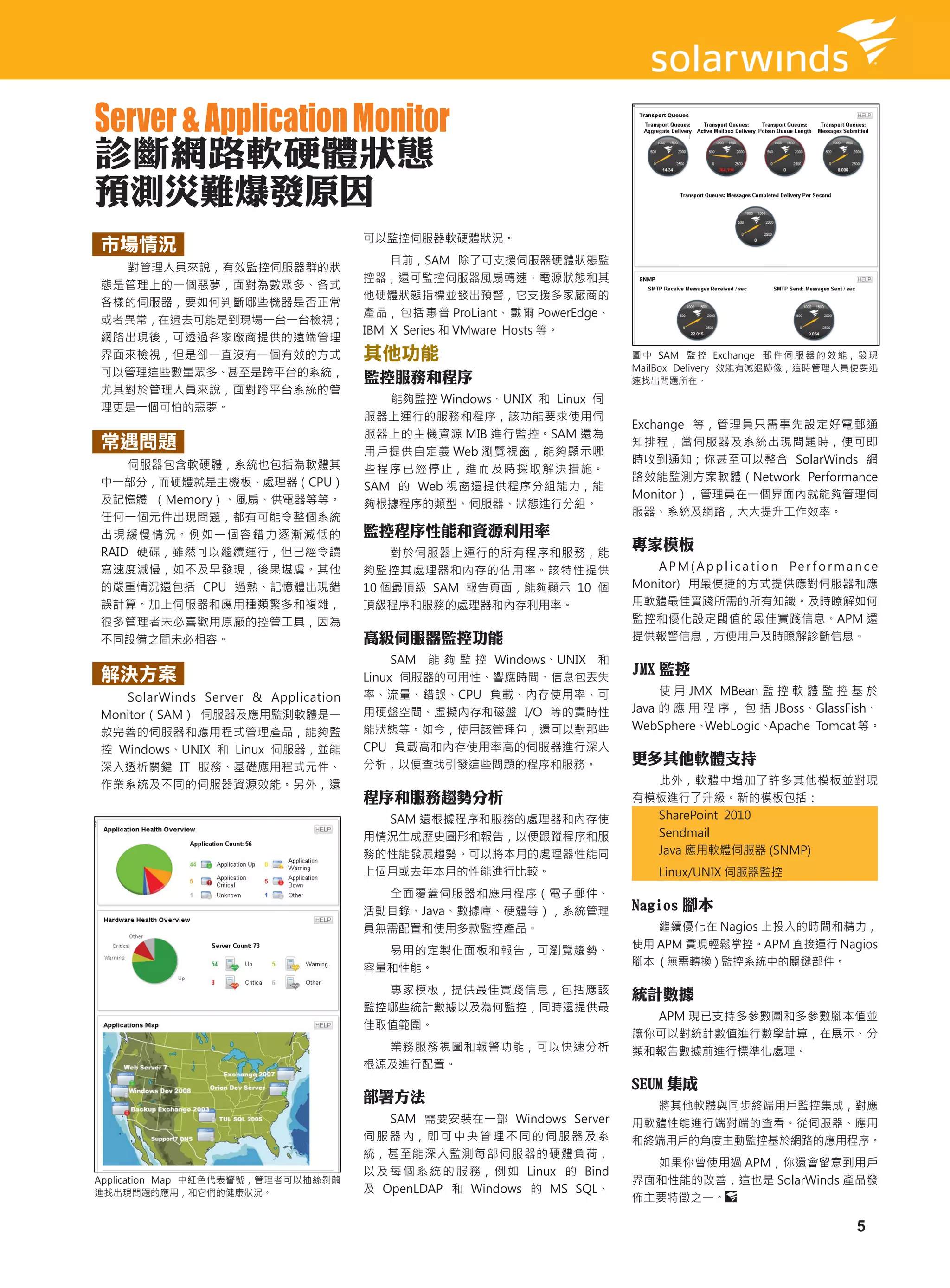 Server & Application Monitor
診斷網路軟硬體狀態
預測災難爆發原因
                                     可以監控伺服器軟硬體狀況。
市場情況
                                         目前，SAM 除了可支援伺服器硬體狀態監
  對管理人員來說，有效監控伺服器群的狀
                                     控器，還可監控伺服器風扇轉速、電源狀態和其
態是管理上的一個惡夢，面對為數眾多、各式
                                     他硬體狀態指標並發出預警，它支援多家廠商的
各樣的伺服器，要如何判斷哪些機器是否正常
                                     產 品， 包 括 惠 普 ProLiant、 戴 爾 PowerEdge、
或者異常，在過去可能是到現場一台一台檢視；
                                     IBM X Series 和 VMware Hosts 等。
網路出現後，可透過各家廠商提供的遠端管理
界面來檢視，但是卻一直沒有一個有效的方式                 其他功能                                    圖 中 SAM 監 控 Exchange 郵 件 伺 服 器 的 效 能， 發 現
                                                                             MailBox Delivery 效能有減退跡像，這時管理人員便要迅
可以管理這些數量眾多、甚至是跨平台的系統，                監控服務和程序                                 速找出問題所在。
尤其對於管理人員來說，面對跨平台系統的管
                                        能夠監控 Windows、UNIX 和 Linux 伺
理更是一個可怕的惡夢。
                                     服器上運行的服務和程序，該功能要求使用伺
                                                                             Exchange 等，管理員只需事先設定好電郵通
                                     服器上的主機資源 MIB 進行監控。SAM 還為
常遇問題                                 用戶提供自定義 Web 瀏覽視窗，能夠顯示哪
                                                                             知排程，當伺服器及系統出現問題時，便可即
    伺服器包含軟硬體，系統也包括為軟體其                                                       時收到通知；你甚至可以整合 SolarWinds 網
                                     些程序已經停止，進而及時採取解決措施。
中一部分，而硬體就是主機板、處理器（CPU）                                                       路效能監測方案軟體（Network Performance
                                     SAM 的 Web 視窗還提供程序分組能力，能
及記憶體 （Memory）、風扇、供電器等等。                                                      Monitor），管理員在一個界面內就能夠管理伺
                                     夠根據程序的類型、伺服器、狀態進行分組。
任何一個元件出現問題，都有可能令整個系統                                                         服器、系統及網路，大大提升工作效率。
出現緩慢情況。例如一個容錯力逐漸減低的                  監控程序性能和資源利用率
RAID 硬碟，雖然可以繼續運行，但已經令讀                   對於伺服器上運行的所有程序和服務，能
                                                                             專家模板
寫速度減慢，如不及早發現，後果堪虞。其他                 夠監控其處理器和內存的佔用率。該特性提供                       A P M ( A p p l i c a t i o n Pe r f o r m a n c e
的嚴重情況還包括 CPU 過熱、記憶體出現錯               10 個最頂級 SAM 報告頁面，能夠顯示 10 個              Monitor) 用最便捷的方式提供應對伺服器和應
誤計算。加上伺服器和應用種類繁多和複雜，                 頂級程序和服務的處理器和內存利用率。                      用軟體最佳實踐所需的所有知識。及時瞭解如何
很多管理者未必喜歡用原廠的控管工具，因為                                                         監控和優化設定閾值的最佳實踐信息。APM 還
不同設備之間未必相容。                          高級伺服器監控功能                               提供報警信息，方便用戶及時瞭解診斷信息。
                                          SAM 能 夠 監 控 Windows、UNIX 和
解決方案                                 Linux 伺服器的可用性、響應時間、信息包丟失
                                                                             JMX 監控
                                     率、流量、錯誤、CPU 負載、內存使用率、可                       使 用 JMX MBean 監 控 軟 體 監 控 基 於
   SolarWinds Server & Application
                                     用硬盤空間、虛擬內存和磁盤 I/O 等的實時性                 Java 的 應 用 程 序， 包 括 JBoss、GlassFish、
Monitor（SAM） 伺服器及應用監測軟體是一
                                     能狀態等。如今，使用該管理包，還可以對那些                   WebSphere、 WebLogic、Apache Tomcat 等。
款完善的伺服器和應用程式管理產品，能夠監
控 Windows、UNIX 和 Linux 伺服器，並能        CPU 負載高和內存使用率高的伺服器進行深入
                                     分析，以便查找引發這些問題的程序和服務。                    更多其他軟體支持
深入透析關鍵 IT 服務、基礎應用程式元件、
作業系統及不同的伺服器資源效能。另外，還                                                           此外，軟體中增加了許多其他模板並對現
                                     程序和服務趨勢分析                               有模板進行了升級。新的模板包括：
                                       SAM 還根據程序和服務的處理器和內存使                    SharePoint 2010
                                     用情況生成歷史圖形和報告，以便跟蹤程序和服                     Sendmail
                                     務的性能發展趨勢。可以將本月的處理器性能同                     Java 應用軟體伺服器 (SNMP)
                                     上個月或去年本月的性能進行比較。                             Linux/UNIX 伺服器監控
                                       全面覆蓋伺服器和應用程序（電子郵件、
                                     活動目錄、Java、數據庫、硬體等），系統管理                 Nagios 腳本
                                     員無需配置和使用多款監控產品。                            繼續優化在 Nagios 上投入的時間和精力，
                                                                             使用 APM 實現輕鬆掌控。APM 直接運行 Nagios
                                       易用的定製化面板和報告，可瀏覽趨勢、
                                                                             腳本 ( 無需轉換 ) 監控系統中的關鍵部件。
                                     容量和性能。
                                       專家模板，提供最佳實踐信息，包括應該                    統計數據
                                     監控哪些統計數據以及為何監控，同時還提供最
                                                                               APM 現已支持多參數圖和多參數腳本值並
                                     佳取值範圍。
                                                                             讓你可以對統計數值進行數學計算，在展示、分
                                       業務服務視圖和報警功能，可以快速分析                    類和報告數據前進行標準化處理。
                                     根源及進行配置。
                                                                             SEUM 集成
                                     部署方法
                                                                               將其他軟體與同步終端用戶監控集成，對應
                                         SAM 需要安裝在一部 Windows Server          用軟體性能進行端對端的查看。從伺服器、應用
                                     伺 服 器 內， 即 可 中 央 管 理 不 同 的 伺 服 器 及 系    和終端用戶的角度主動監控基於網路的應用程序。
                                     統，甚至能深入監測每部伺服器的硬體負荷，
                                                                               如果你曾使用過 APM，你還會留意到用戶
                                     以 及 每 個 系 統 的 服 務， 例 如 Linux 的 Bind
Application Map 中紅色代表警號，管理者可以抽絲剝繭                                            界面和性能的改善，這也是 SolarWinds 產品發
進找出現問題的應用，和它們的健康狀況。                  及 OpenLDAP 和 Windows 的 MS SQL、
                                                                             佈主要特徵之一。

                                                                                                                             5
 