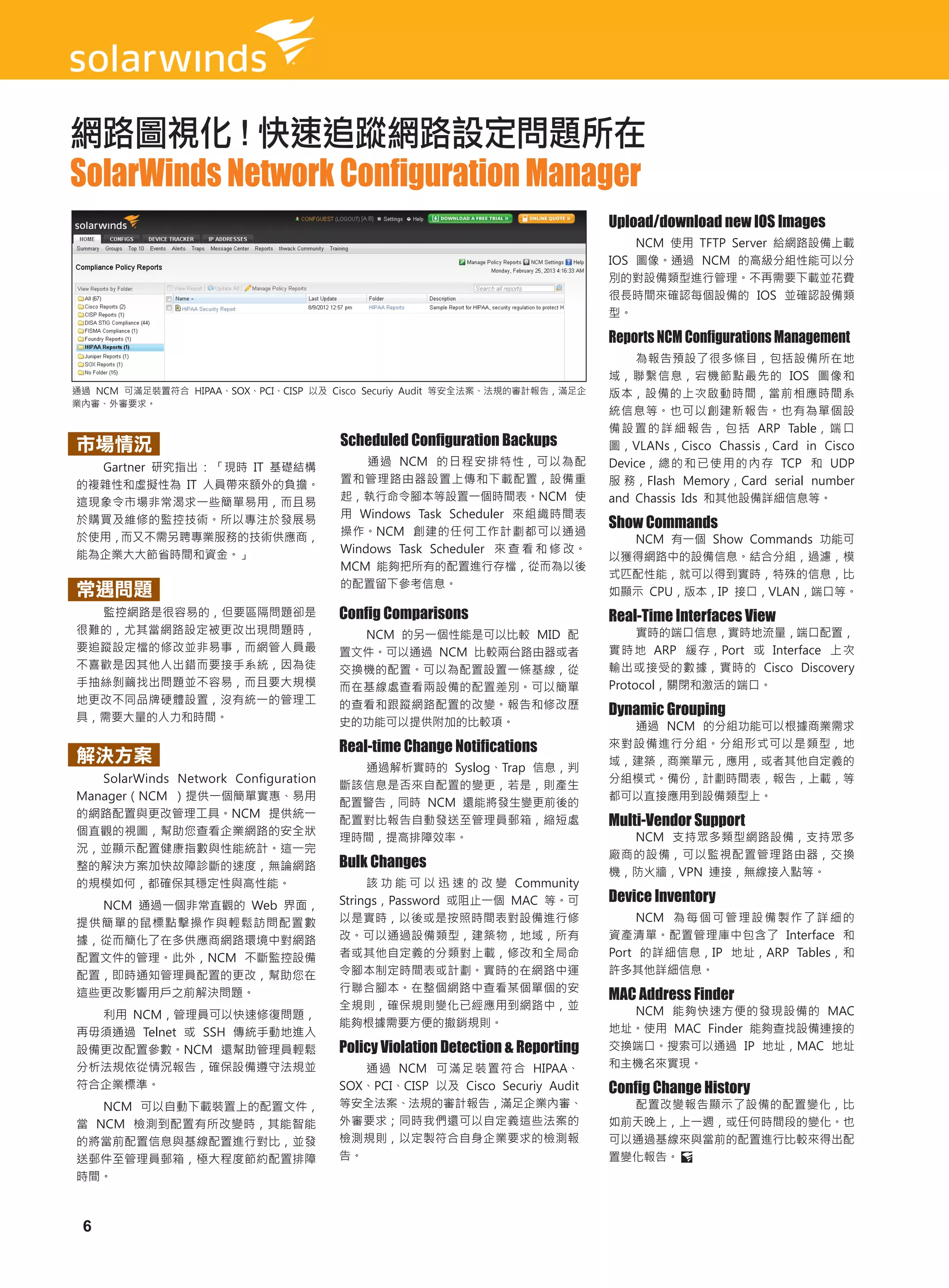 網路圖視化 ! 快速追蹤網路設定問題所在
SolarWinds Network Configuration Manager
                                                                               Upload/download new IOS Images
                                      功能介紹                                         NCM 使用 TFTP Server 給網路設備上載
                                                                               IOS 圖像。通過 NCM 的高級分組性能可以分
                                                                               別的對設備類型進行管理。不再需要下載並花費
                                                                               很長時間來確認每個設備的 IOS 並確認設備類
                                                                               型。

                                                                               Reports NCM Configurations Management
                                                                                   為報告預設了很多條目，包括設備所在地
                                                                               域，聯繫信息，宕機節點最先的 IOS 圖像和
通過 NCM 可滿足裝置符合 HIPAA、SOX、PCI、CISP 以及 Cisco Securiy Audit 等安全法案、法規的審計報告，滿足企     版本，設備的上次啟動時間，當前相應時間系
業內審、外審要求。
                                                                               統信息等。也可以創建新報告。也有為單個設
                                                                               備 設 置 的 詳 細 報 告， 包 括 ARP Table， 端 口
市場情況                                  Scheduled Configuration Backups          圖，VLANs，Cisco Chassis，Card in Cisco
  Gartner 研究指出 : 「現時 IT 基礎結構              通過 NCM 的日程安排特性，可以為配                  Device， 總 的 和 已 使 用 的 內 存 TCP 和 UDP
的複雜性和虛擬性為 IT 人員帶來額外的負擔。               置和管理路由器設置上傳和下載配置，設備重                     服 務，Flash Memory，Card serial number
這現象令市場非常渴求一些簡單易用，而且易                  起，執行命令腳本等設置一個時間表。NCM 使                   and Chassis Ids 和其他設備詳細信息等。
                                      用 Windows Task Scheduler 來組織時間表
於購買及維修的監控技術。所以專注於發展易
                                      操作。NCM 創建的任何工作計劃都可以通過
                                                                               Show Commands
於使用，而又不需另聘專業服務的技術供應商，                                                            NCM 有一個 Show Commands 功能可
能為企業大大節省時間和資金。」                       Windows Task Scheduler 來 查 看 和 修 改。
                                                                               以獲得網路中的設備信息。結合分組，過濾，模
                                      MCM 能夠把所有的配置進行存檔，從而為以後
                                                                               式匹配性能，就可以得到實時，特殊的信息，比
                                      的配置留下參考信息。
常遇問題                                                                           如顯示 CPU，版本，IP 接口，VLAN，端口等。
  監控網路是很容易的，但要區隔問題卻是                  Config Comparisons                       Real-Time Interfaces View
很難的，尤其當網路設定被更改出現問題時，                    NCM 的另一個性能是可以比較 MID 配                       實時的端口信息，實時地流量，端口配置，
要追蹤設定檔的修改並非易事，而網管人員最                  置文件。可以通過 NCM 比較兩台路由器或者                   實 時 地 ARP 緩 存，Port 或 Interface 上 次
不喜歡是因其他人出錯而要接手系統，因為徒                  交換機的配置。可以為配置設置一條基線，從                     輸出或接受的數據，實時的 Cisco Discovery
手抽絲剝繭找出問題並不容易，而且要大規模                  而在基線處查看兩設備的配置差別。可以簡單                     Protocol，關閉和激活的端口。
地更改不同品牌硬體設置，沒有統一的管理工
具，需要大量的人力和時間。
                                      的查看和跟蹤網路配置的改變。報告和修改歷
                                                                               Dynamic Grouping
                                      史的功能可以提供附加的比較項。                            通過 NCM 的分組功能可以根據商業需求
                                      Real-time Change Notifications           來對設備進行分組。分組形式可以是類型，地
解決方案                                                                           域，建築，商業單元，應用，或者其他自定義的
                                        通過解析實時的 Syslog、Trap 信息，判
   SolarWinds Network Configuration                                            分組模式。備份，計劃時間表，報告，上載，等
                                      斷該信息是否來自配置的變更，若是，則產生
Manager（NCM ）提供一個簡單實惠、易用                                                       都可以直接應用到設備類型上。
                                      配置警告，同時 NCM 還能將發生變更前後的
的網路配置與更改管理工具。NCM 提供統一
                                      配置對比報告自動發送至管理員郵箱，縮短處                     Multi-Vendor Support
個直觀的視圖，幫助您查看企業網路的安全狀
                                      理時間，提高排障效率。                                NCM 支持眾多類型網路設備，支持眾多
況，並顯示配置健康指數與性能統計。這一完
                                                                               廠商的設備，可以監視配置管理路由器，交換
整的解決方案加快故障診斷的速度，無論網路                  Bulk Changes
                                                                               機，防火牆，VPN 連接，無線接入點等。
的規模如何，都確保其穩定性與高性能。                         該 功 能 可 以 迅 速 的 改 變 Community
  NCM 通過一個非常直觀的 Web 界面，               Strings，Password 或阻止一個 MAC 等。可           Device Inventory
提供簡單的鼠標點擊操作與輕鬆訪問配置數                   以是實時，以後或是按照時間表對設備進行修                         NCM 為 每 個 可 管 理 設 備 製 作 了 詳 細 的
據，從而簡化了在多供應商網路環境中對網路                  改。可以通過設備類型，建築物，地域，所有                     資產清單。配置管理庫中包含了 Interface 和
配置文件的管理。此外，NCM 不斷監控設備                 者或其他自定義的分類對上載，修改和全局命                     Port 的詳細信息，IP 地址，ARP Tables，和
配置，即時通知管理員配置的更改，幫助您在                  令腳本制定時間表或計劃。實時的在網路中運                     許多其他詳細信息。
                                      行聯合腳本。在整個網路中查看某個單個的安
這些更改影響用戶之前解決問題。                                                                MAC Address Finder
                                      全規則，確保規則變化已經應用到網路中，並                       NCM 能夠快速方便的發現設備的 MAC
  利用 NCM，管理員可以快速修復問題，
                                      能夠根據需要方便的撤銷規則。                           地址。使用 MAC Finder 能夠查找設備連接的
再毋須通過 Telnet 或 SSH 傳統手動地進入
設備更改配置參數。NCM 還幫助管理員輕鬆                 Policy Violation Detection & Reporting   交換端口。搜索可以通過 IP 地址，MAC 地址
分析法規依從情況報告，確保設備遵守法規並                     通 過 NCM 可 滿 足 裝 置 符 合 HIPAA、          和主機名來實現。
符合企業標準。                               SOX、PCI、CISP 以及 Cisco Securiy Audit      Config Change History
   NCM 可以自動下載裝置上的配置文件，                等安全法案、法規的審計報告，滿足企業內審、                      配置改變報告顯示了設備的配置變化，比
當 NCM 檢測到配置有所改變時，其能智能                 外審要求；同時我們還可以自定義這些法案的                     如前天晚上，上一週，或任何時間段的變化。也
的將當前配置信息與基線配置進行對比，並發                  檢測規則，以定製符合自身企業要求的檢測報                     可以通過基線來與當前的配置進行比較來得出配
送郵件至管理員郵箱，極大程度節約配置排障                  告。                                       置變化報告。
時間。



 6
 