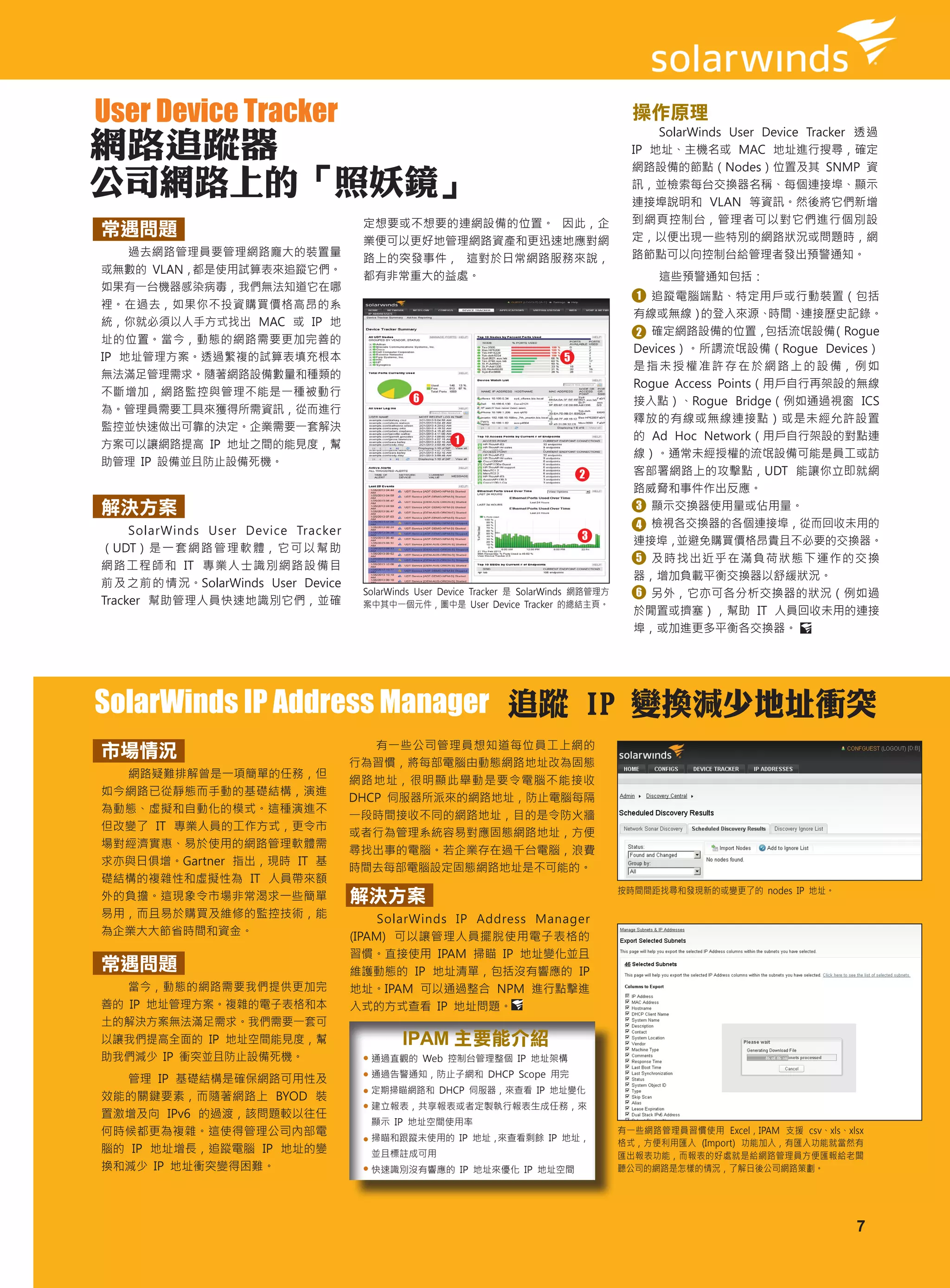 User Device Tracker                                                                          操作原理
                                                                                                 SolarWinds User Device Tracker 透過
網路追蹤器                                                                                        IP 地址、主機名或 MAC 地址進行搜尋，確定
                                                                                             網路設備的節點（Nodes）位置及其 SNMP 資
公司網路上的「照妖鏡」                                                                                  訊，並檢索每台交換器名稱、每個連接埠、顯示
                                                                                             連接埠說明和 VLAN 等資訊。然後將它們新增
                                       定想要或不想要的連網設備的位置。 因此，企                                 到網頁控制台，管理者可以對它們進行個別設
常遇問題                                                                                         定，以便出現一些特別的網路狀況或問題時，網
                                       業便可以更好地管理網路資產和更迅速地應對網
    過去網路管理員要管理網路龐大的裝置量                                                                       路節點可以向控制台給管理者發出預警通知。
                                       路上的突發事件， 這對於日常網路服務來說，
或無數的 VLAN，都是使用試算表來追蹤它們。
                                       都有非常重大的益處。                                                這些預警通知包括：
如果有一台機器感染病毒，我們無法知道它在哪
                                                                                              1 追蹤電腦端點、特定用戶或行動裝置（包括
裡。在過去，如果你不投資購買價格高昂的系
                                                                                             有線或無線）    的登入來源、    時間、  連接歷史記錄。
統，你就必須以人手方式找出 MAC 或 IP 地
                                                                                             2 確定網路設備的位置，        包括流氓設備    （Rogue
址的位置。當今，動態的網路需要更加完善的
                                                                                             Devices）。所謂流氓設備（Rogue Devices）
IP 地址管理方案。透過繁複的試算表填充根本                                                         5
                                                                                             是 指 未 授 權 准 許 存 在 於 網 路 上 的 設 備， 例 如
無法滿足管理需求。隨著網路設備數量和種類的
                                                                                             Rogue Access Points（用戶自行再架設的無線
不斷增加，網路監控與管理不能是一種被動行
                                                6                                            接入點）、Rogue Bridge（例如通過視窗 ICS
為。管理員需要工具來獲得所需資訊，從而進行
                                                                                             釋放的有線或無線連接點）或是未經允許設置
監控並快速做出可靠的決定。企業需要一套解決
                                                         1                                   的 Ad Hoc Network（用戶自行架設的對點連
方案可以讓網路提高 IP 地址之間的能見度，幫
                                                                                             線）。通常未經授權的流氓設備可能是員工或訪
助管理 IP 設備並且防止設備死機。
                                                                                   2         客部署網路上的攻擊點，UDT 能讓你立即就網
                                                                                             路威脅和事件作出反應。
解決方案                                                                                         3 顯示交換器使用量或佔用量。
                                                                                             4 檢視各交換器的各個連接埠，從而回收未用的
     SolarWinds User Device Tracker                                                3         連接埠，   並避免購買價格昂貴且不必要的交換器。
（UDT） 是 一 套 網 路 管 理 軟 體， 它 可 以 幫 助
                                                                                             5 及時找出近乎在滿負荷狀態下運作的交換
網路工程師和 IT 專業人士識別網路設備目
                                                                                             器，增加負載平衡交換器以舒緩狀況。
前及之前的情況。SolarWinds User Device
                                       SolarWinds User Device Tracker 是 SolarWinds 網路管理方     6 另外，它亦可各分析交換器的狀況（例如過
Tracker 幫助管理人員快速地識別它們，並確               案中其中一個元件，圖中是 User Device Tracker 的總結主頁。
                                                                                             於閒置或擠塞），幫助 IT 人員回收未用的連接
                                                                                             埠，或加進更多平衡各交換器。




SolarWinds IP Address Manager 追蹤 IP 變換減少地址衝突
                                         有一些公司管理員想知道每位員工上網的
市場情況
                                      行為習慣，將每部電腦由動態網路地址改為固態
  網路疑難排解曾是一項簡單的任務，但
                                      網路地址，很明顯此舉動是要令電腦不能接收
如今網路已從靜態而手動的基礎結構，演進
                                      DHCP 伺服器所派來的網路地址，防止電腦每隔
為動態、虛擬和自動化的模式。這種演進不
                                      一段時間接收不同的網路地址，目的是令防火牆
但改變了 IT 專業人員的工作方式，更令市
                                      或者行為管理系統容易對應固態網路地址，方便
場對經濟實惠、易於使用的網路管理軟體需
                                      尋找出事的電腦。若企業存在過千台電腦，浪費
求亦與日俱增。Gartner 指出，現時 IT 基
                                      時間去每部電腦設定固態網路地址是不可能的。
礎結構的複雜性和虛擬性為 IT 人員帶來額
                                                                                           按時間間距找尋和發現新的或變更了的 nodes IP 地址。
外的負擔。這現象令市場非常渴求一些簡單                   解決方案
易用，而且易於購買及維修的監控技術，能                        SolarWinds IP Address Manager
為企業大大節省時間和資金。                         (IPAM) 可以讓管理人員擺脫使用電子表格的
                                      習慣。直接使用 IPAM 掃瞄 IP 地址變化並且
常遇問題                                  維護動態的 IP 地址清單，包括沒有響應的 IP
   當今，動態的網路需要我們提供更加完                  地址。IPAM 可以通過整合 NPM 進行點擊進
善的 IP 地址管理方案。複雜的電子表格和本                入式的方式查看 IP 地址問題。
土的解決方案無法滿足需求。我們需要一套可
以讓我們提高全面的 IP 地址空間能見度，幫                        IPAM 主要能介紹
助我們減少 IP 衝突並且防止設備死機。                     通過直觀的 Web 控制台管理整個 IP 地址架構
                                         通過告警通知，防止子網和 DHCP Scope 用完
  管理 IP 基礎結構是確保網路可用性及
                                         定期掃瞄網路和 DHCP 伺服器，來查看 IP 地址變化
效能的關鍵要素，而隨著網路上 BYOD 裝
                                         建立報表，共享報表或者定製執行報表生成任務，來
置激增及向 IPv6 的過渡，該問題較以往任
                                         顯示 IP 地址空間使用率
何時候都更為複雜。這使得管理公司內部電                      掃瞄和跟蹤未使用的 IP 地址，來查看剩餘 IP 地址，
                                                                                           有一些網路管理員習慣使用 Excel，IPAM 支援 csv、xls、xlsx
                                                                                           格式，方便利用匯入 (Import) 功能加入，有匯入功能就當然有
腦的 IP 地址增長，追蹤電腦 IP 地址的變                  並且標註成可用                                           匯出報表功能，而報表的好處就是給網路管理員方便匯報給老闆
換和減少 IP 地址衝突變得困難。                        快速識別沒有響應的 IP 地址來優化 IP 地址空間                        聽公司的網路是怎樣的情況，了解日後公司網路策劃。




                                                                                                                                7
 