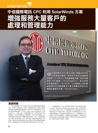 中信國際電訊 CPC 利用 SolarWinds 方案
增強服務大量客戶的
處理和管理能力




                                              中信國際電訊 CPC 是亞太區一家著名的信息
                                               技術服務供應商，提供的方案包括網絡管
                                              理服務，以 MPLS ( 多協議標籤交換 ) 技術為基
                                              礎的 VPN 服務 – TrueCONNECT ™； 綜合信息          TM




                                              安全服務套件 – TrustCSI ™，以及能與公司的網  TM




                                              絡管理及安全管理解決方案互相融合的多元化
                                              雲端計算解決方案 –SmartCLOUD。


                                         中信國際電訊 CPC 信息科技及安全服務部高級副總裁鄺偉基




遭遇問題
     據中信國際電訊 CPC 信息科技及安全服務部高級副總裁鄺偉基                中信國際電訊 CPC 除了與多個世界級的 ICT 產品及服務供應商
表示，未使用 SolarWinds 方案前，網絡管理主要以 MRTG 等開放         如 Juniper Networks、Riverbed Technology、EMC、SolarWinds
源碼的網絡管理軟體監控網絡運作，過去多年中信國際電訊 CPC 為               及 Fortinet 成為合作伙伴，中信國際電訊 CPC 管理的數千位客戶的
客戶提供的網絡服務水平（SLA, Service Level Agreement）均達    網絡亦會涉及不同類型的產品，若沒有統一的管理和設置方案，技術
99.99% 以上。2004 年起，中信國際電訊 CPC 為了提供更高水平的         支援將相對困難。而且網絡出現問題並非單一性，可能層層緊扣，互
優質服務，決定考取相關的 ISO 國際認證，而為了滿足這個要求，事              相牽連，甚至涉及多個網絡、伺服器和各類軟硬體安裝，如何能快速
件處理過程必須金根據一套客觀而嚴謹的標準。目前，中信國際電訊                 和以最直接的方法抽絲剝繭分析問題，及委派合適的支援人員進行修
CPC 榮獲三項 ISO 認證，包括 : ISO 9001 質量管理標準認證、ISO     復，對於提升服務水平顯得十分關鍵。
27001 信息安全管理系統認證和 ISO 20000 信息技術服務管理體系
認證，也是香港首家 VPN 服務供應商同時榮獲這三項 ISO 認證。


10
 