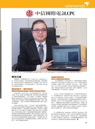 中信國際電訊 CPC 表示，可視化的網絡架構圖能快速抽絲剝繭找出問題所在，為支援人員節省大量的時間，也間接增強了中信國際電訊 CPC 能服務大量客戶的處理能力。




解決方案                                                          伺服器及應用監察
  鄺偉基說，中信國際電訊 CPC 於 2006 年引入 SolarWinds 方                     Server & Application Monitor
案，起初用於內部網絡，例如財務管理系統相關的網絡、應用和數據                                  一些企業應用要求十分高的服務水平，但構造複雜難以快速斷定
庫。其後並伸延至所有中信國際電訊 CPC 雲端服務（包括 VPN 服                            問題的根源。例如伺服器可以包含軟件其中一部分，而硬件設備就包
務、信息安全管理服務、以及其他託管服務），及為 6000 多名企業                             括主機板、處理器（CPU）及記憶體 （Memory）、風扇、供電器
客戶的網絡進行管理。                                                    等等。任何一個元件出現問題，都有可能令整個系統出現緩慢情況。
                                                              例如一個容錯力逐漸減低的 RAID 硬碟，雖然可以繼續運行，但已經
網絡配置管理 / 網絡效能監察                                               令讀寫速度減慢，如不及早發現，後果堪虞。
Network Configuration Manager / Network Performance Monitor
    SolarWinds 全 系 列 方 案， 為 中 信 國 際 電 訊 CPC 申 請 ISO
                                                                  為 了 進 一 步 提 高 中 信 國 際 電 訊 CPC 內 部 網 絡 和 應 用 服 務 水
27001 和 ISO 20000 提供客觀的標準。因為認證必須在網絡信息安
                                                              平，中信國際電訊 CPC 財務部門的 ERP 系統也採用了 SolarWinds
全、服務效能和變更處理上，符合 99.99% 以上更高要求。鄺偉基推
                                                              Server & Application Monitor（SAM），深入監測每部伺服器的
薦使用 SolarWinds 的 Network Configuration Manager (NCM）
                                                              硬件負荷，以及每個系統的服務，例如數據庫或伺服器操作系統等等。
主要原因是方案支援業界大量的軟硬體網絡設備和應用，滿足不同客
戶設備的需要，一個統一的界面即可清晰監察和管理達 6000 名客戶                             鄺偉基說，SAM 可以深入到視窗伺服器一個細微工序（Process）的
的企業網絡。                                                        效能。一個數據庫的交易記錄減慢可以有很多原因造成，究竟是一個
                                                              系統程序出現問題？還是風扇壞了導致伺服器過熱？又抑或是硬碟列
   他說 SolarWinds 方案中，以 NCM 及 NPM 使用最為頻密，
                                                              陣出問題，這些問題可以通過 SAM 了解得到，正因如此，很多客戶
前者 NCM 使其支援團隊可透過簡易和可視化的網絡架構圖，快速抽
                                                              服務未出現問題之前，我們已可預知得到和瞬間應對。
絲剝繭找出問題所在，更容易監控大範圍的網絡，這對提升中信國際
電訊 CPC 的 SLA 服務水平尤其重要；後者 NPM 則可以了解網絡
效能，例如是否有員工使用了大量的頻寬而導致連線終斷。鄺偉基說，                                    另一個鄺偉基欣賞 SolarWinds 的原因是 SolarWinds 支援
試過有客戶的網絡裝置連線出現問題，通過 SolarWinds NCM 比照                         業界的軟硬件規格速度很快，他說一些較泠門或剛剛推出的網絡裝
客戶網絡裝置的設定記錄和網絡流量等，發現非受到網絡攻擊，而是                                置，SolarWinds 都能夠快速支援。即使未能支援，只要將網絡裝置
客戶的技術人員為網絡設備輸入錯誤的設定指令，他說通過 NCM 的                              的 MIBs 設定檔提交 SolarWinds，不用兩周時間便能夠支援，他對
設定指令記錄前後的比照，這個問題迅即被發現，其後經 NCM 進行
                                                              SolarWinds 支援業界產品的速度感到相當滿意。
修正，令客戶的問題能迅速解決。

                                                                                                                11
 