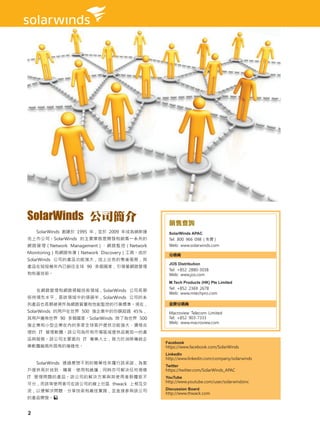 SolarWinds 公司簡介                             銷售查詢
    SolarWinds 創建於 1995 年，並於 2009 年成為納斯達    SolarWinds APAC
克上市公司。SolarWinds 的主要業務是開發和銷售一系列的            Tel: 800 966 098 ( 免費 )
網路管理（Network Management）、網路監控（Network       Web: www.solarwinds.com
Monitoring）和網路恢復（Network Discovery）工具。由於    分銷商
SolarWinds 公司的產品功能強大，加上出色的售後服務，其
                                            JOS Distribution
產品在短短幾年內已銷往全球 90 多個國家，引領著網路管理
                                            Tel: +852 2880-3038
和恢復技術。                                      Web: www.jos.com
                                            M.Tech Products (HK) Pte Limited
                                            Tel: +852 2369 2678
    在網路管理和網路掃瞄技術領域，SolarWinds 公司長期
                                            Web: www.mtechpro.com
保持領先水平，是該領域中的領頭羊，SolarWinds 公司的系
列產品也長期被視作為網路質量和性能監控的行業標準。現在，                金牌分銷商
SolarWinds 的用戶在世界 500 強企業中的份額超過 45％，        Macroview Telecom Limited
其用戶遍佈世界 90 多個國家。SolarWinds 除了為世界 500        Tel: +852 903-7333
                                            Web: www.macroview.com
強企業和小型企業在內的多家全球客戶提供功能強大、價格合
理的 IT 管理軟體。該公司為所有市場區域提供品質如一的產
品與服務。該公司主要面向 IT 專業人士，致力於消除傳統企
                                           Facebook
業軟體廠商所固有的複雜性。                              https://www.facebook.com/SolarWinds
                                           LinkedIn
                                           http://www.linkedin.com/company/solarwinds
    SolarWinds 透過意想不到的簡單性來履行該承諾，為客
                                           Twitter
戶提供易於找到、購買、使用和維護，同時亦可解決任何規模                https://twitter.com/SolarWinds_APAC
IT 管理問題的產品。該公司的解決方案與其使用者群體密不               YouTube
                                           http://www.youtube.com/user/solarwindsinc
可分，而該等使用者可在該公司的線上社區 thwack 上相互交
流，以便解決問題、分享技術和最佳實踐，並直接參與該公司                Discussion Board
                                           http://www.thwack.com
的產品開發。


2
 