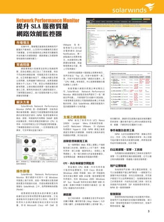 Network Performance Monitor
提升 SLA 服務質量
網路效能監控器
市場情況
                                      VMware 等 等。
  近幾年來，隨著電訊營運商各類業務用戶
                                      管理員可以自行設
數量的不斷增長，以及用戶的相關應用及需求
                                      定 電 郵 通 知 (Email
不斷豐富，全球的營運商或企業都深刻體會到
                                      Notification)， 萬 一
來自其龐大的網路建設、網路運營以及網路管
                                      節點真的出現異常情
理和服務的挑戰和壓力。
                                      況，系統會即時以電
                                      郵通知管理員，無論
常遇問題                                  管理員身在何處，馬            即時找出封包掉失的網路裝置
  網路環境越大就會更加容易出現網路問                   上可取得通知。
題，因為在網路上經已加入了很多裝置，例如
                                         如果想知道哪頭十個節點出現異常情況，
不同品牌的網路設備、伺服器及各式各樣的系
                                      我們亦能在「Top 10」列表中查看得一清二
統，在互相影響的情況下，很難去判斷在那裡
                                      楚，列表中詳細列出節點「網路封包遺失」及
出現問題，如果繼續不應對的話，結果是網路
                                      「CPU 負載」等等資訊，所以這套軟體適合擔
服務水平（SLA）下降，甚至出現網路服務終
                                      任網管人士使用。
斷等問題，企業或電訊商需要一個很直覺的視
                                         對管理龐大網路的跨國企業或電訊公
像化工具，輕易和快速地深入網路每個部分，
                                      司，SolarWinds Network Performance
了解問題迅速修正，減少因服務終斷令公司的
                                      Monitor 網路效能監控為他們提供了一張「網
商譽受到影響。
                                      路世界地圖」，令管理員可於地圖中分配節點，
                                      令管理員更加清楚公司整個網路結構上所有節
解決方案                                  點的狀態，因此 SolarWinds 網路效能監測大
   SolarWinds Network Performance     型的網路顯得十分有用處。
Monitor (NPM) 是一款網路寬帶、效能和故                                                  即時找出封包掉失的網路裝置。

障的管理軟體。通過它可經瀏覽器即時監控網
路的狀態和統計資料。NPM 監視和蒐集來自
路由、節點、伺服器和所有開啟 SNMP 服務                支援之網路節點                               保存圖形時，通過所添加節點的當前狀態對圖形
的設備信息；同時也將監控裝置內的  CPU 佔                   NPM 增 加 了 對 思 科 的  UCS、Nexus
                                                                            即時更新。圖形製作器可以將你的網路按照區
用率、內存使用情況以及可用磁盤空間等數據，                 1000V 、Juniper、 Meru 的 無 線 控 制 器、
                                                                            域、範圍、子網或特定位置進行分組。
了解網路每個部分的效能，一旦某個節點出現                  JunOS、Netscreen、VMware 的 vSphere
                                      和微軟的 Hyper-V 支援。NPM 最強之處是
異常，可及早預知並進行解決。                                                              事件和警告管理工具
                                      透過全視像化的網路圖，為管理人員為快速找
                                                                              NPM 允許你設置警告門限、頻寬佔用百
                                      到網路的問題，其功能包括：
                                                                            分比、內存、CPU 和硬盤利用率等。有上百個
                                      故障管理和實用工具                             可能的警告和報告的配置和參數，再將發送郵
                                                                            件給所有兼容設備，包括手機。
                                        在一個單獨的 Web 頁面上瀏覽上千個節
                                      點和接口的狀態；選擇向上 / 向下操作、頻寬
                                      利用率、接口流量、錯誤和終止、信噪比（寬
                                                                            自定義瀏覽、菜單、工具條
                                      帶網路），每一個元素都允許直接查看警告，                    利用獨特的過濾瀏覽和工具條來定製用戶
                                      並探尋路由器、轉換器或伺服器的問題。                    瀏覽。可以選擇預定義的網路瀏覽，也可以建
                                                                            立新的網路瀏覽。根據個人風格定製頁面。
圖中，管理員可以了解網路裝置的 CPU 佔用率與及它的
服務回應速度。                               CPU、內存和硬盤空間監控
                                          對 設 備 的  CPU  負 載、 內 存 利 用 率 進
                                                                            用戶定製賬號
                                      行 監 控 和 設 置 警 告， 包 括  Cisco  路 由 器、      為每個部門定義一個全體登錄賬號，也
操作原理                                  Windows 2000 伺服器、Win XP  伺服器和         可以為個體客戶建立專門賬號。一個賬號可以
    SolarWinds Network Performance
                                      其他支援主機源 MIB 的設備。監控硬盤空間                瀏覽所有的伺服器、其他全部路由器，然而客
Monitor 需 於 網 路 中 的 其 中 一 部 Windows
                                      利用情況，包括  Windows  2000、Windows        戶賬號只可以訪問單個接口。每個賬號都有自
伺服器上進行安裝，就能一覽無遺地去監測網
                                      XP、Sun、Novell 和其他支援主機源 MIB 的          己的頁面佈局、內容和自定義工具條。對於含
路裝置及伺服器的效能，而這些網路裝置及伺
                                      設備。屏幕中將顯示你網路中最高的 10 個                 多個客戶的諮詢商、ISP  和服務提供商而言，
服器在 SolarWinds 之中，我們將簡稱為節點
                                      CPU 負載和內存利用率。                         NPM 是一個理想選擇。
(Node)。
   這套網路效能監測系統的厲害之處是                                                         賬號限制
                                      網路圖
能讓你設定排程或間距尋找最新節點，又或                                                           賬號限制程序能夠建立和定義用戶限制，
者節點有所改動時亦都可以得知，同時更可                     從已有的網表、拓撲圖甚至是世界或城市
                                                                            這樣用戶只能根據你的授權來瀏覽節點、接口
取得各大品牌的機器名稱或支援未知的裝                    地圖中導圖。圖形製作器（Map Maker）允許
                                                                            或卷。賬號限制是基於可定製特性的，如客戶
置， 例 如 Microsoft、Cisco、HP、Dell 及      你導入圖形，並拖動節點到圖形上使其變  「熱」。
                                                                            賬號或區域。

                                                                                                3
 