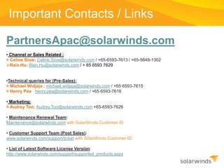 Important Contacts / Links
PartnersApac@solarwinds.com
• Channel or Sales Related :
> Celine Siow; Celine.Siow@solarwinds.com / +65-6593-7613 / +65-9848-1302
Rain Hu; Rain.Hu@solarwinds.com / + 65 6593 7629
•Technical queries for (Pre-Sales):
> Michael Widjaja ; michael.widjaja@solarwinds.com / +65 6593-7615
> Henry Pea ; henry.pea@solarwinds.com / +65 6593-7616
• Marketing:
> Audrey Too; Audrey.Too@solarwinds.com +65-6593-7626
• Maintenance Renewal Team:
Maintenance@solarwinds.com with SolarWinds Customer ID
• Customer Support Team (Post Sales):
www.solarwinds.com/support/ticket with SolarWinds Customer ID
• List of Latest Software License Version:
http://www.solarwinds.com/support/supported_products.aspx
 