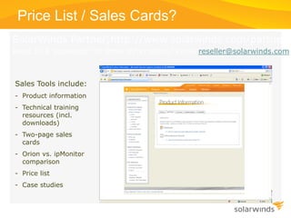 SolarWinds Partner(http://www.solarwinds.com/partners
Need ID & password? Or other information? Email reseller@solarwinds.com
Price List / Sales Cards?
Sales Tools include:
- Product information
- Technical training
resources (incl.
downloads)
- Two-page sales
cards
- Orion vs. ipMonitor
comparison
- Price list
- Case studies
 