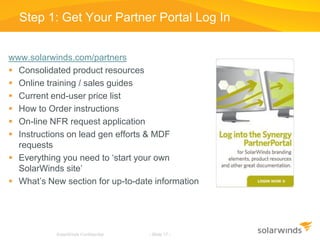 SolarWinds Confidential - Slide 17 -
Step 1: Get Your Partner Portal Log In
www.solarwinds.com/partners
 Consolidated product resources
 Online training / sales guides
 Current end-user price list
 How to Order instructions
 On-line NFR request application
 Instructions on lead gen efforts & MDF
requests
 Everything you need to ‘start your own
SolarWinds site’
 What’s New section for up-to-date information
SolarWinds Confidential - Slide 17 -
 