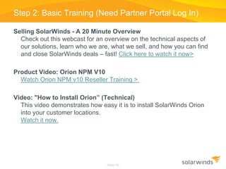 Selling SolarWinds - A 20 Minute Overview
Check out this webcast for an overview on the technical aspects of
our solutions, learn who we are, what we sell, and how you can find
and close SolarWinds deals – fast! Click here to watch it now>
Product Video: Orion NPM V10
Watch Orion NPM v10 Reseller Training >
Video: "How to Install Orion” (Technical)
This video demonstrates how easy it is to install SolarWinds Orion
into your customer locations.
Watch it now.
Step 2: Basic Training (Need Partner Portal Log In)
- Slide 18 -
 