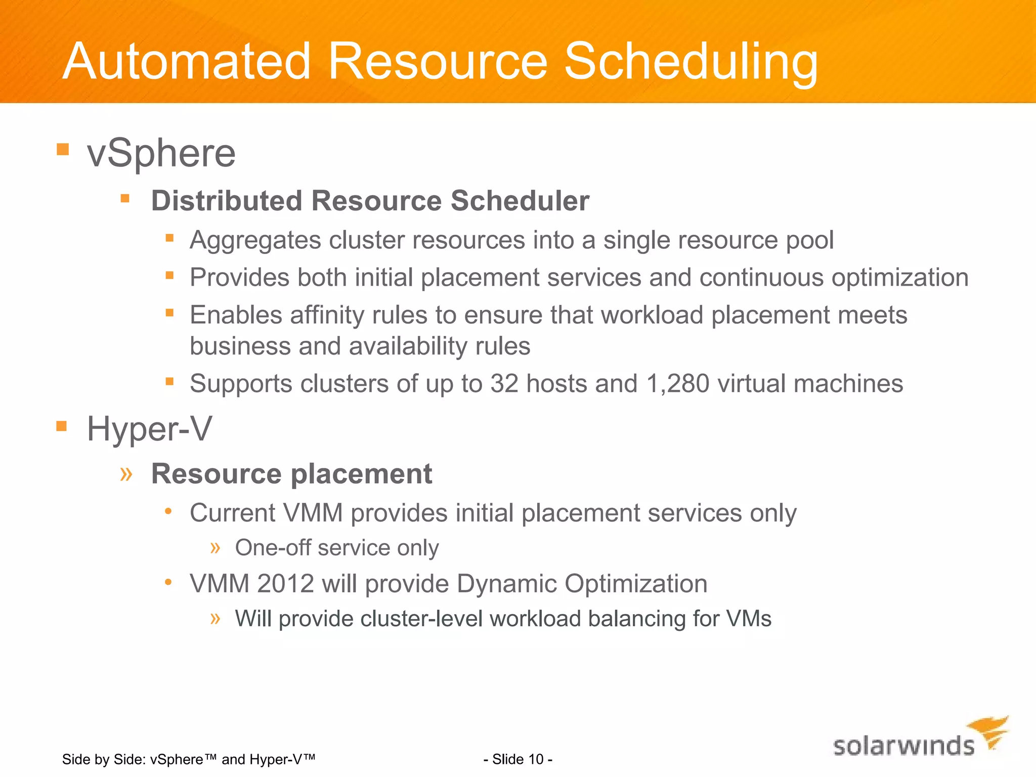 Automated Resource Scheduling
 vSphere
        Distributed Resource Scheduler
              Aggregates cluster resources into a single resource pool
              Provides both initial placement services and continuous optimization
              Enables affinity rules to ensure that workload placement meets
               business and availability rules
              Supports clusters of up to 32 hosts and 1,280 virtual machines
 Hyper-V
       » Resource placement
             • Current VMM provides initial placement services only
                    » One-off service only
             • VMM 2012 will provide Dynamic Optimization
                    » Will provide cluster-level workload balancing for VMs




Side by Side: vSphere™ and Hyper-V™           - Slide 10 -
 