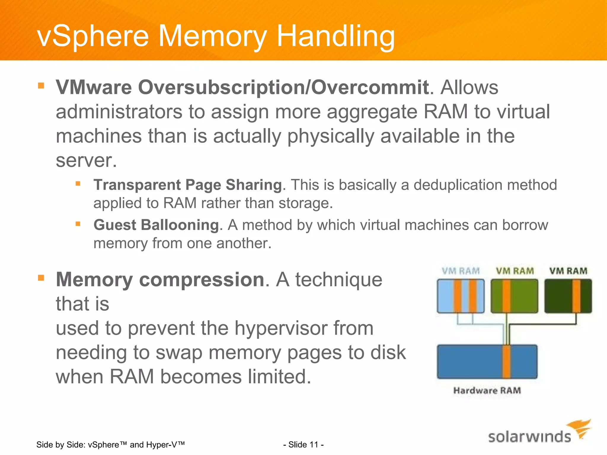 vSphere Memory Handling
 VMware Oversubscription/Overcommit. Allows
  administrators to assign more aggregate RAM to virtual
  machines than is actually physically available in the
  server.
         Transparent Page Sharing. This is basically a deduplication method
          applied to RAM rather than storage.
         Guest Ballooning. A method by which virtual machines can borrow
          memory from one another.

 Memory compression. A technique
  that is
  used to prevent the hypervisor from
  needing to swap memory pages to disk
  when RAM becomes limited.


Side by Side: vSphere™ and Hyper-V™   - Slide 11 -
 