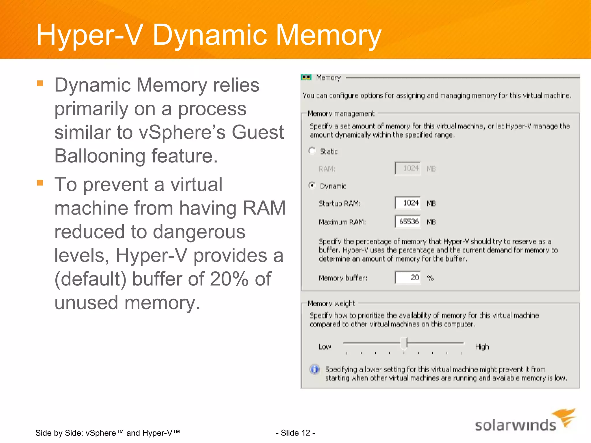 Hyper-V Dynamic Memory
 Dynamic Memory relies
  primarily on a process
  similar to vSphere’s Guest
  Ballooning feature.
 To prevent a virtual
  machine from having RAM
  reduced to dangerous
  levels, Hyper-V provides a
  (default) buffer of 20% of
  unused memory.




Side by Side: vSphere™ and Hyper-V™   - Slide 12 -
 