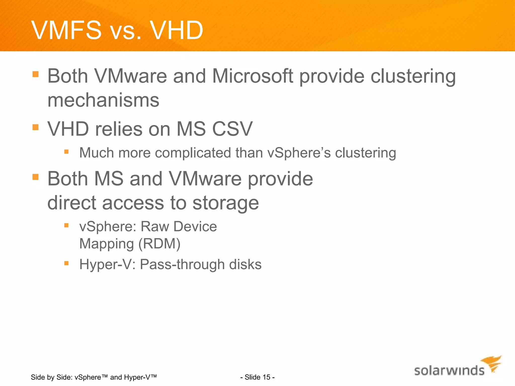 VMFS vs. VHD
 Both VMware and Microsoft provide clustering
  mechanisms
 VHD relies on MS CSV
         Much more complicated than vSphere’s clustering
 Both MS and VMware provide
  direct access to storage
         vSphere: Raw Device
          Mapping (RDM)
         Hyper-V: Pass-through disks




Side by Side: vSphere™ and Hyper-V™   - Slide 15 -
 