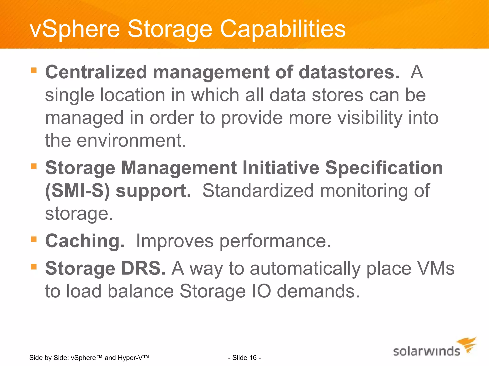 vSphere Storage Capabilities
 Centralized management of datastores. A
  single location in which all data stores can be
  managed in order to provide more visibility into
  the environment.
 Storage Management Initiative Specification
  (SMI-S) support. Standardized monitoring of
  storage.
 Caching. Improves performance.
 Storage DRS. A way to automatically place VMs
  to load balance Storage IO demands.


Side by Side: vSphere™ and Hyper-V™   - Slide 16 -
 