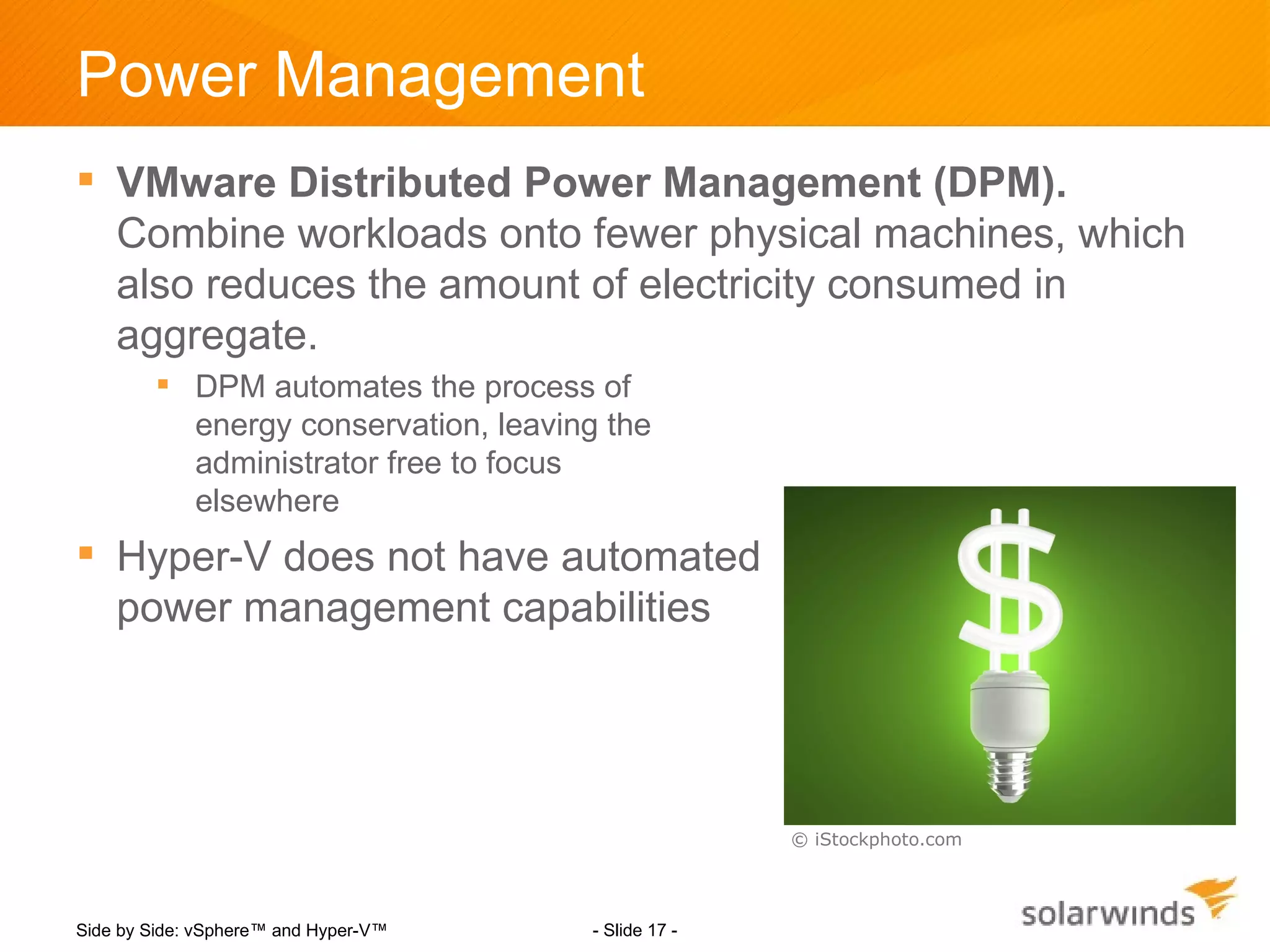 Power Management
 VMware Distributed Power Management (DPM).
  Combine workloads onto fewer physical machines, which
  also reduces the amount of electricity consumed in
  aggregate.
         DPM automates the process of
          energy conservation, leaving the
          administrator free to focus
          elsewhere
 Hyper-V does not have automated
  power management capabilities




                                                     © iStockphoto.com




Side by Side: vSphere™ and Hyper-V™   - Slide 17 -
 