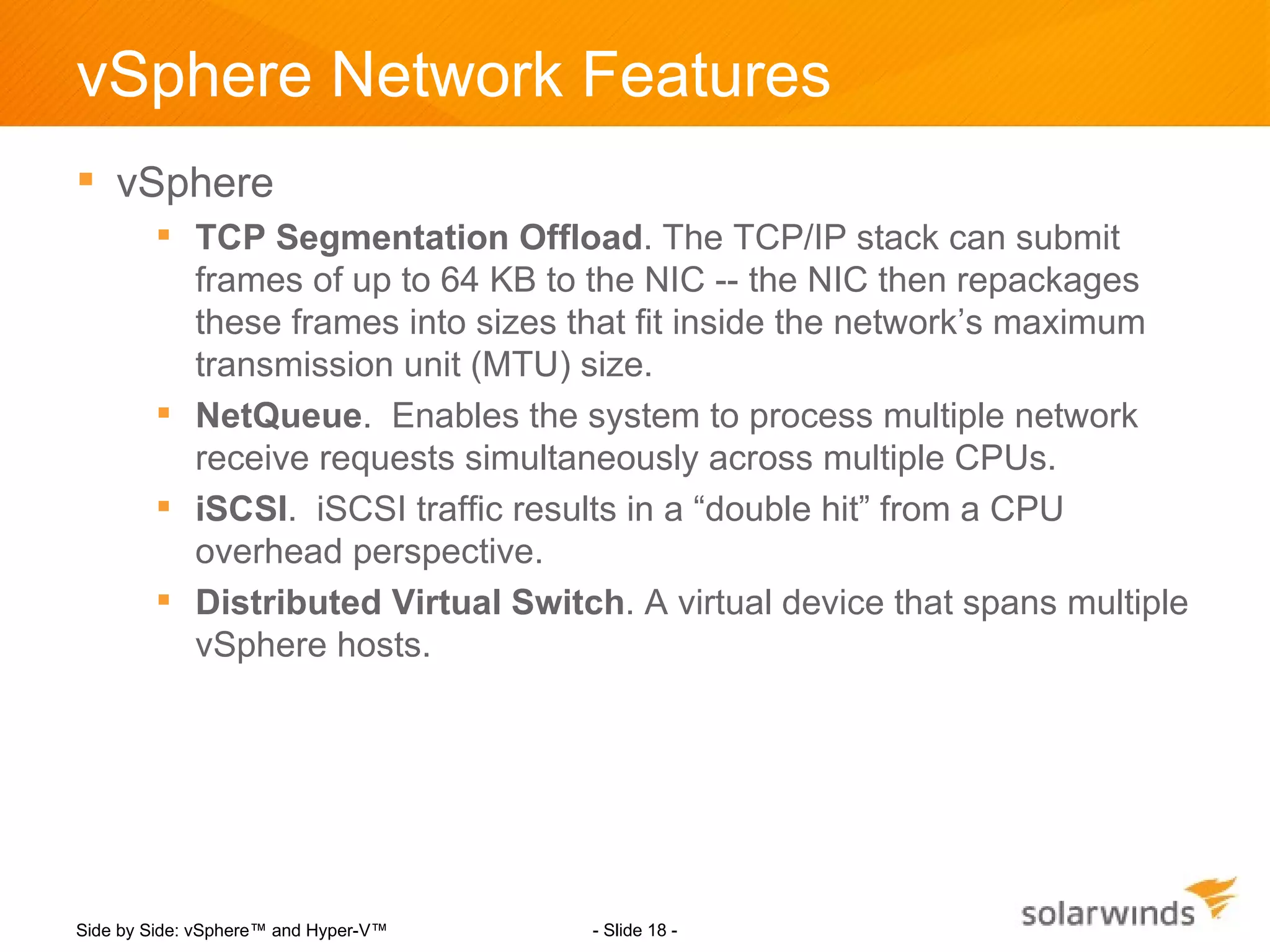 vSphere Network Features
 vSphere
         TCP Segmentation Offload. The TCP/IP stack can submit
          frames of up to 64 KB to the NIC -- the NIC then repackages
          these frames into sizes that fit inside the network’s maximum
          transmission unit (MTU) size.
         NetQueue. Enables the system to process multiple network
          receive requests simultaneously across multiple CPUs.
         iSCSI. iSCSI traffic results in a “double hit” from a CPU
          overhead perspective.
         Distributed Virtual Switch. A virtual device that spans multiple
          vSphere hosts.




Side by Side: vSphere™ and Hyper-V™   - Slide 18 -
 